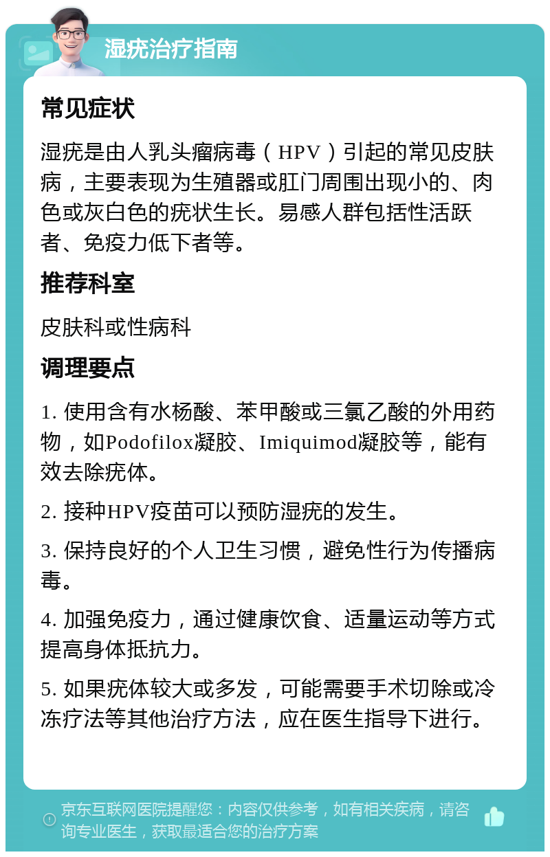 湿疣治疗指南 常见症状 湿疣是由人乳头瘤病毒（HPV）引起的常见皮肤病，主要表现为生殖器或肛门周围出现小的、肉色或灰白色的疣状生长。易感人群包括性活跃者、免疫力低下者等。 推荐科室 皮肤科或性病科 调理要点 1. 使用含有水杨酸、苯甲酸或三氯乙酸的外用药物，如Podofilox凝胶、Imiquimod凝胶等，能有效去除疣体。 2. 接种HPV疫苗可以预防湿疣的发生。 3. 保持良好的个人卫生习惯，避免性行为传播病毒。 4. 加强免疫力，通过健康饮食、适量运动等方式提高身体抵抗力。 5. 如果疣体较大或多发，可能需要手术切除或冷冻疗法等其他治疗方法，应在医生指导下进行。