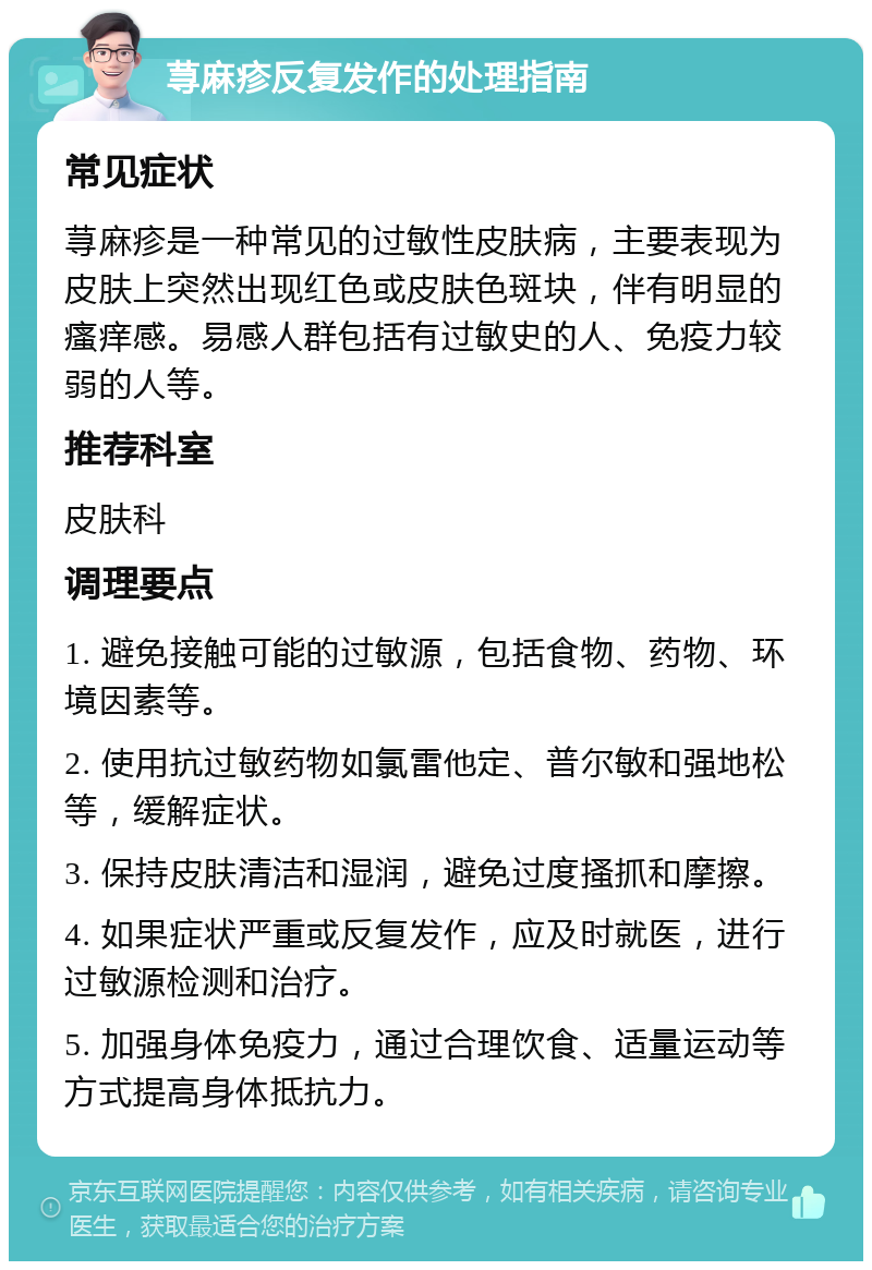 荨麻疹反复发作的处理指南 常见症状 荨麻疹是一种常见的过敏性皮肤病，主要表现为皮肤上突然出现红色或皮肤色斑块，伴有明显的瘙痒感。易感人群包括有过敏史的人、免疫力较弱的人等。 推荐科室 皮肤科 调理要点 1. 避免接触可能的过敏源，包括食物、药物、环境因素等。 2. 使用抗过敏药物如氯雷他定、普尔敏和强地松等，缓解症状。 3. 保持皮肤清洁和湿润，避免过度搔抓和摩擦。 4. 如果症状严重或反复发作，应及时就医，进行过敏源检测和治疗。 5. 加强身体免疫力，通过合理饮食、适量运动等方式提高身体抵抗力。