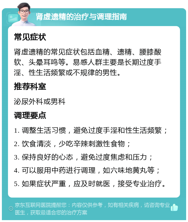 肾虚遗精的治疗与调理指南 常见症状 肾虚遗精的常见症状包括血精、遗精、腰膝酸软、头晕耳鸣等。易感人群主要是长期过度手淫、性生活频繁或不规律的男性。 推荐科室 泌尿外科或男科 调理要点 1. 调整生活习惯，避免过度手淫和性生活频繁； 2. 饮食清淡，少吃辛辣刺激性食物； 3. 保持良好的心态，避免过度焦虑和压力； 4. 可以服用中药进行调理，如六味地黄丸等； 5. 如果症状严重，应及时就医，接受专业治疗。