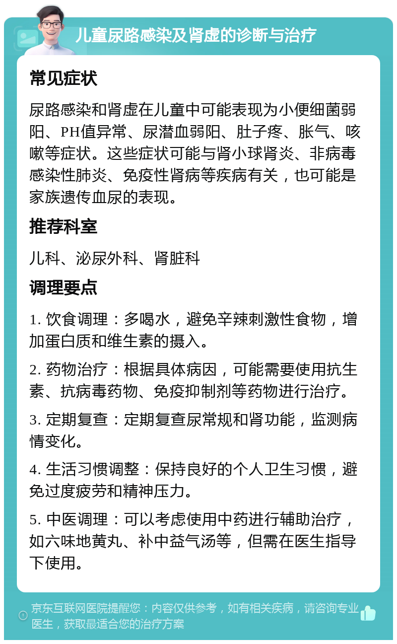 儿童尿路感染及肾虚的诊断与治疗 常见症状 尿路感染和肾虚在儿童中可能表现为小便细菌弱阳、PH值异常、尿潜血弱阳、肚子疼、胀气、咳嗽等症状。这些症状可能与肾小球肾炎、非病毒感染性肺炎、免疫性肾病等疾病有关，也可能是家族遗传血尿的表现。 推荐科室 儿科、泌尿外科、肾脏科 调理要点 1. 饮食调理：多喝水，避免辛辣刺激性食物，增加蛋白质和维生素的摄入。 2. 药物治疗：根据具体病因，可能需要使用抗生素、抗病毒药物、免疫抑制剂等药物进行治疗。 3. 定期复查：定期复查尿常规和肾功能，监测病情变化。 4. 生活习惯调整：保持良好的个人卫生习惯，避免过度疲劳和精神压力。 5. 中医调理：可以考虑使用中药进行辅助治疗，如六味地黄丸、补中益气汤等，但需在医生指导下使用。