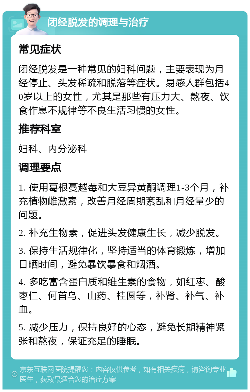 闭经脱发的调理与治疗 常见症状 闭经脱发是一种常见的妇科问题，主要表现为月经停止、头发稀疏和脱落等症状。易感人群包括40岁以上的女性，尤其是那些有压力大、熬夜、饮食作息不规律等不良生活习惯的女性。 推荐科室 妇科、内分泌科 调理要点 1. 使用葛根蔓越莓和大豆异黄酮调理1-3个月，补充植物雌激素，改善月经周期紊乱和月经量少的问题。 2. 补充生物素，促进头发健康生长，减少脱发。 3. 保持生活规律化，坚持适当的体育锻炼，增加日晒时间，避免暴饮暴食和烟酒。 4. 多吃富含蛋白质和维生素的食物，如红枣、酸枣仁、何首乌、山药、桂圆等，补肾、补气、补血。 5. 减少压力，保持良好的心态，避免长期精神紧张和熬夜，保证充足的睡眠。