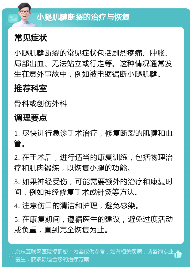 小腿肌腱断裂的治疗与恢复 常见症状 小腿肌腱断裂的常见症状包括剧烈疼痛、肿胀、局部出血、无法站立或行走等。这种情况通常发生在意外事故中，例如被电锯锯断小腿肌腱。 推荐科室 骨科或创伤外科 调理要点 1. 尽快进行急诊手术治疗，修复断裂的肌腱和血管。 2. 在手术后，进行适当的康复训练，包括物理治疗和肌肉锻炼，以恢复小腿的功能。 3. 如果神经受伤，可能需要额外的治疗和康复时间，例如神经修复手术或针灸等方法。 4. 注意伤口的清洁和护理，避免感染。 5. 在康复期间，遵循医生的建议，避免过度活动或负重，直到完全恢复为止。