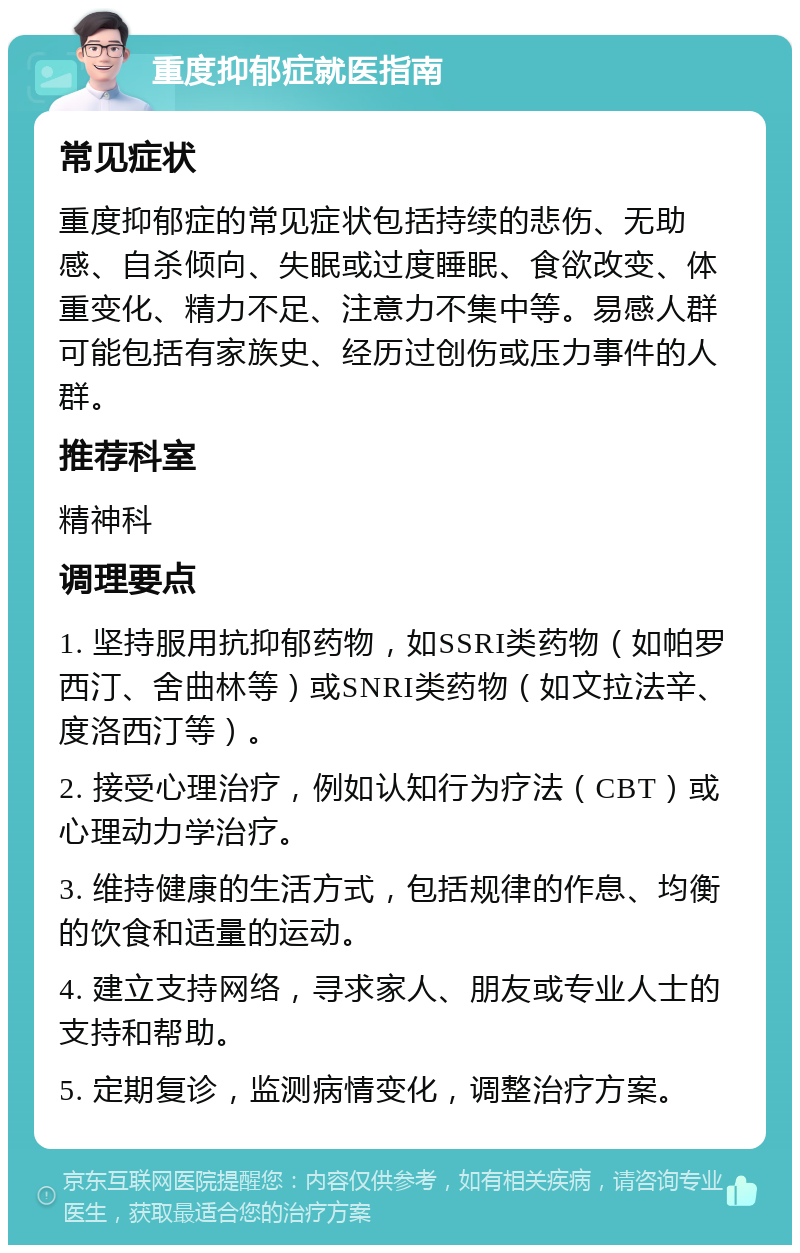 重度抑郁症就医指南 常见症状 重度抑郁症的常见症状包括持续的悲伤、无助感、自杀倾向、失眠或过度睡眠、食欲改变、体重变化、精力不足、注意力不集中等。易感人群可能包括有家族史、经历过创伤或压力事件的人群。 推荐科室 精神科 调理要点 1. 坚持服用抗抑郁药物，如SSRI类药物（如帕罗西汀、舍曲林等）或SNRI类药物（如文拉法辛、度洛西汀等）。 2. 接受心理治疗，例如认知行为疗法（CBT）或心理动力学治疗。 3. 维持健康的生活方式，包括规律的作息、均衡的饮食和适量的运动。 4. 建立支持网络，寻求家人、朋友或专业人士的支持和帮助。 5. 定期复诊，监测病情变化，调整治疗方案。