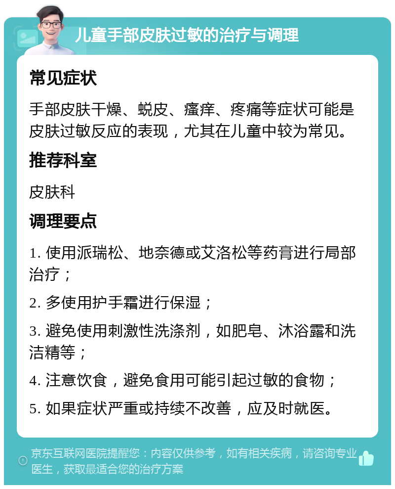 儿童手部皮肤过敏的治疗与调理 常见症状 手部皮肤干燥、蜕皮、瘙痒、疼痛等症状可能是皮肤过敏反应的表现，尤其在儿童中较为常见。 推荐科室 皮肤科 调理要点 1. 使用派瑞松、地奈德或艾洛松等药膏进行局部治疗； 2. 多使用护手霜进行保湿； 3. 避免使用刺激性洗涤剂，如肥皂、沐浴露和洗洁精等； 4. 注意饮食，避免食用可能引起过敏的食物； 5. 如果症状严重或持续不改善，应及时就医。