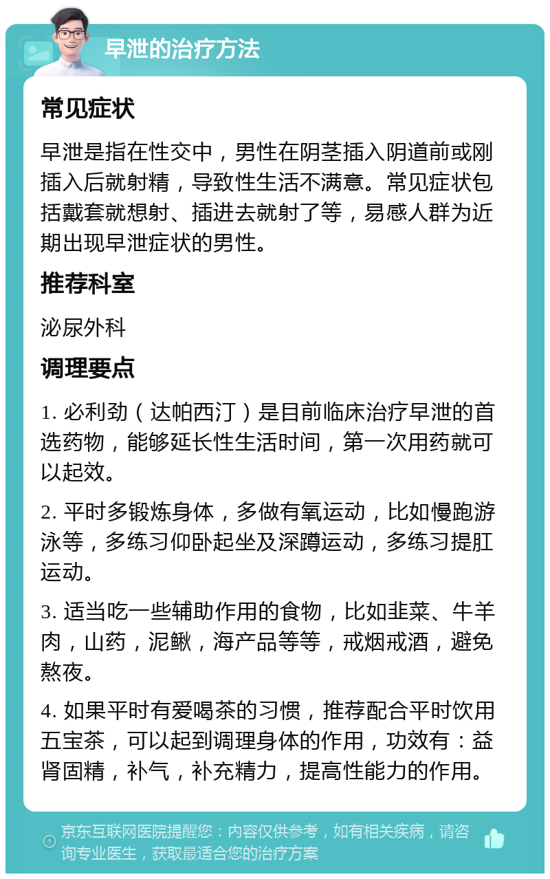 早泄的治疗方法 常见症状 早泄是指在性交中，男性在阴茎插入阴道前或刚插入后就射精，导致性生活不满意。常见症状包括戴套就想射、插进去就射了等，易感人群为近期出现早泄症状的男性。 推荐科室 泌尿外科 调理要点 1. 必利劲（达帕西汀）是目前临床治疗早泄的首选药物，能够延长性生活时间，第一次用药就可以起效。 2. 平时多锻炼身体，多做有氧运动，比如慢跑游泳等，多练习仰卧起坐及深蹲运动，多练习提肛运动。 3. 适当吃一些辅助作用的食物，比如韭菜、牛羊肉，山药，泥鳅，海产品等等，戒烟戒酒，避免熬夜。 4. 如果平时有爱喝茶的习惯，推荐配合平时饮用五宝茶，可以起到调理身体的作用，功效有：益肾固精，补气，补充精力，提高性能力的作用。