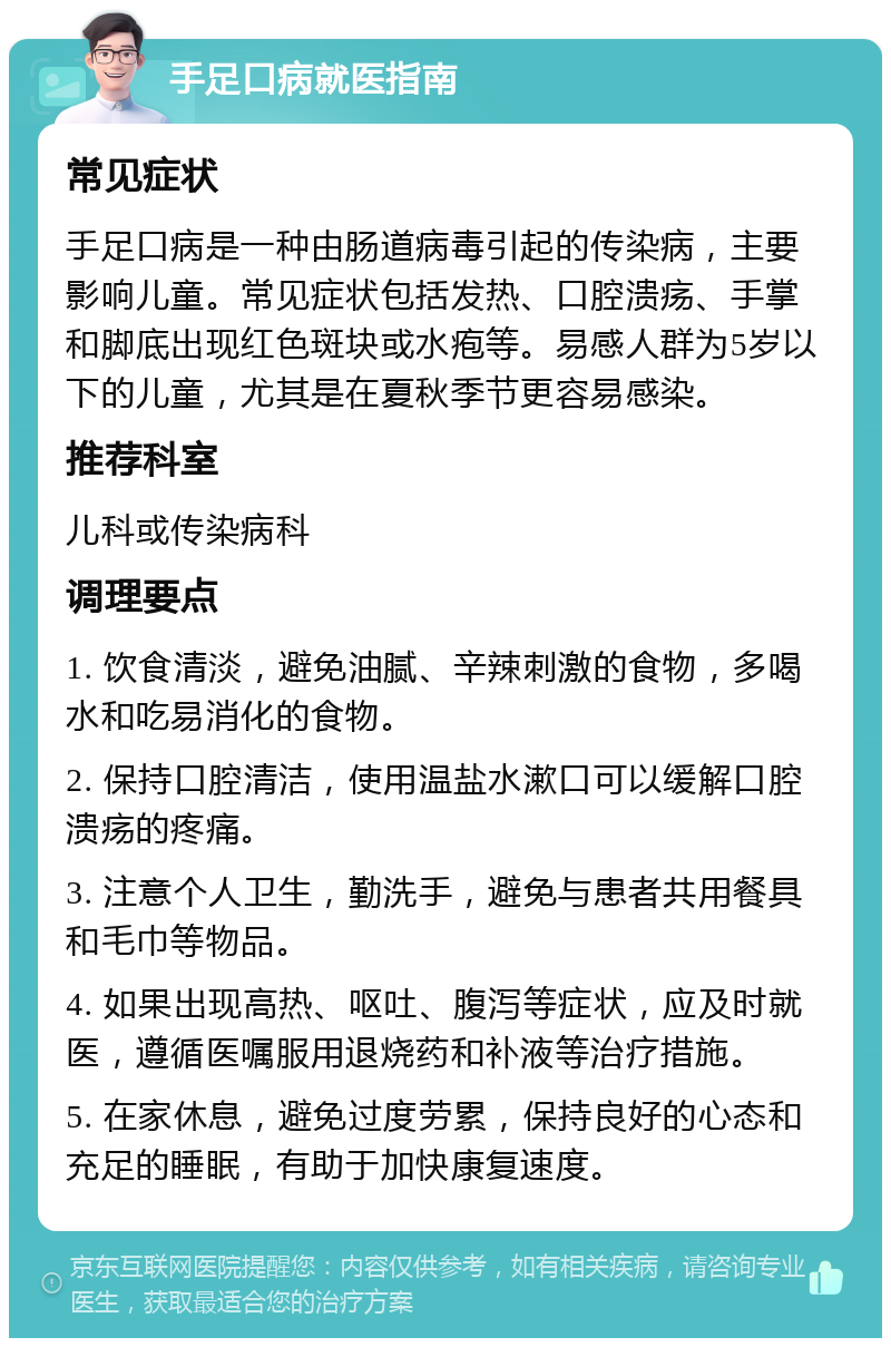 手足口病就医指南 常见症状 手足口病是一种由肠道病毒引起的传染病，主要影响儿童。常见症状包括发热、口腔溃疡、手掌和脚底出现红色斑块或水疱等。易感人群为5岁以下的儿童，尤其是在夏秋季节更容易感染。 推荐科室 儿科或传染病科 调理要点 1. 饮食清淡，避免油腻、辛辣刺激的食物，多喝水和吃易消化的食物。 2. 保持口腔清洁，使用温盐水漱口可以缓解口腔溃疡的疼痛。 3. 注意个人卫生，勤洗手，避免与患者共用餐具和毛巾等物品。 4. 如果出现高热、呕吐、腹泻等症状，应及时就医，遵循医嘱服用退烧药和补液等治疗措施。 5. 在家休息，避免过度劳累，保持良好的心态和充足的睡眠，有助于加快康复速度。