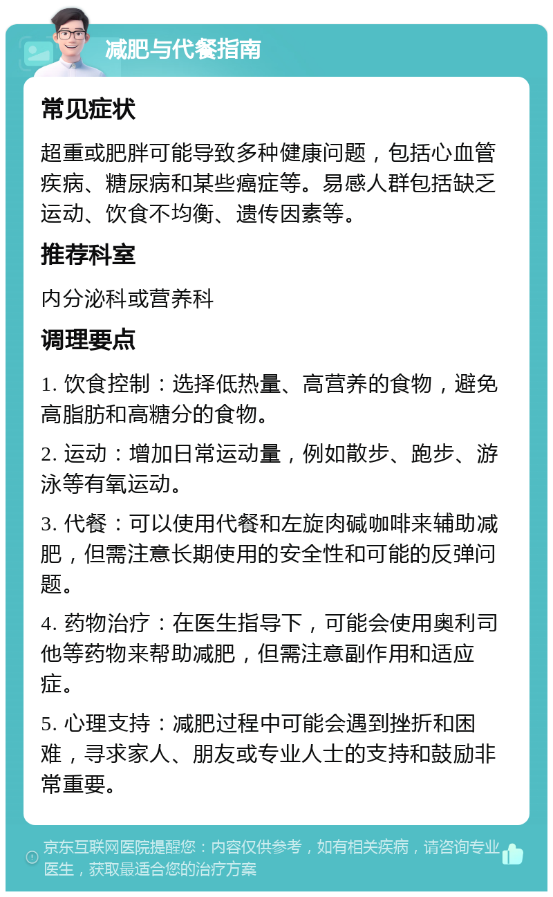 减肥与代餐指南 常见症状 超重或肥胖可能导致多种健康问题，包括心血管疾病、糖尿病和某些癌症等。易感人群包括缺乏运动、饮食不均衡、遗传因素等。 推荐科室 内分泌科或营养科 调理要点 1. 饮食控制：选择低热量、高营养的食物，避免高脂肪和高糖分的食物。 2. 运动：增加日常运动量，例如散步、跑步、游泳等有氧运动。 3. 代餐：可以使用代餐和左旋肉碱咖啡来辅助减肥，但需注意长期使用的安全性和可能的反弹问题。 4. 药物治疗：在医生指导下，可能会使用奥利司他等药物来帮助减肥，但需注意副作用和适应症。 5. 心理支持：减肥过程中可能会遇到挫折和困难，寻求家人、朋友或专业人士的支持和鼓励非常重要。