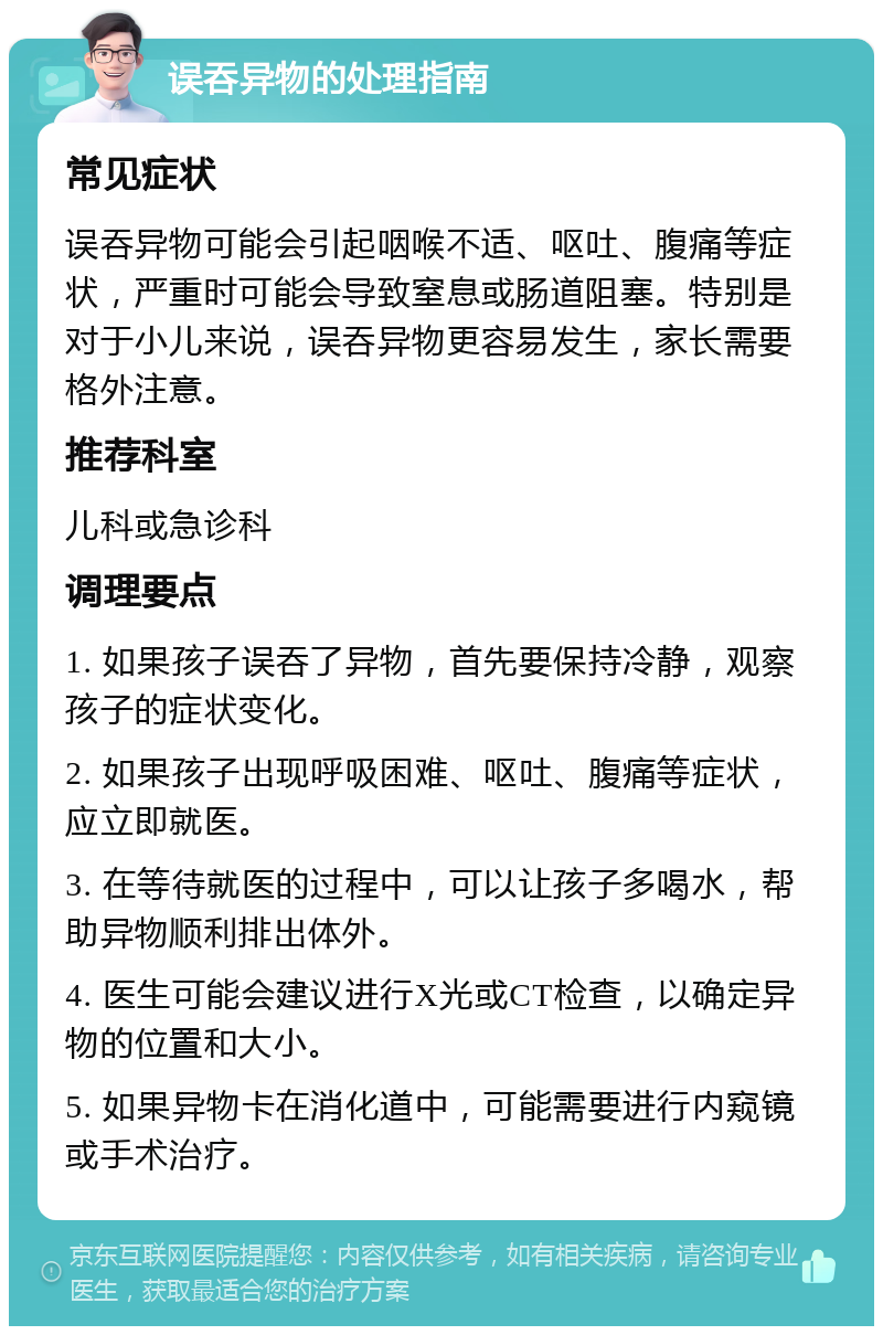 误吞异物的处理指南 常见症状 误吞异物可能会引起咽喉不适、呕吐、腹痛等症状，严重时可能会导致窒息或肠道阻塞。特别是对于小儿来说，误吞异物更容易发生，家长需要格外注意。 推荐科室 儿科或急诊科 调理要点 1. 如果孩子误吞了异物，首先要保持冷静，观察孩子的症状变化。 2. 如果孩子出现呼吸困难、呕吐、腹痛等症状，应立即就医。 3. 在等待就医的过程中，可以让孩子多喝水，帮助异物顺利排出体外。 4. 医生可能会建议进行X光或CT检查，以确定异物的位置和大小。 5. 如果异物卡在消化道中，可能需要进行内窥镜或手术治疗。