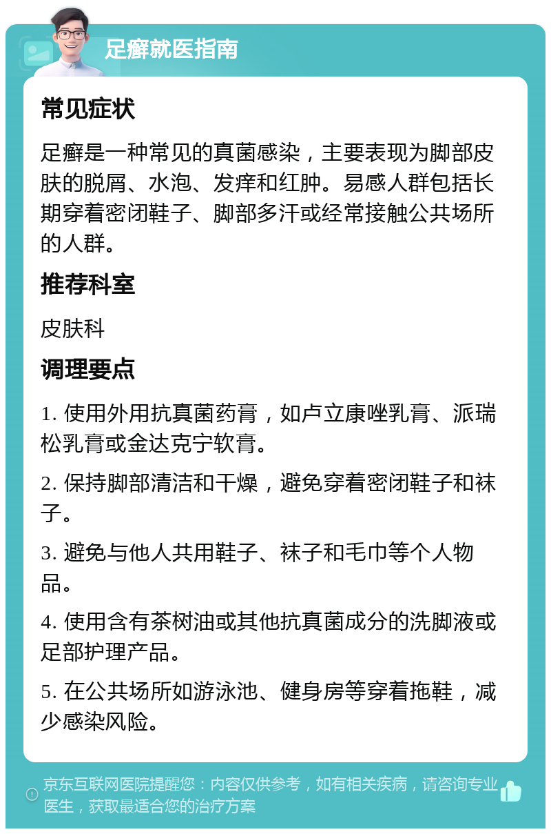 足癣就医指南 常见症状 足癣是一种常见的真菌感染，主要表现为脚部皮肤的脱屑、水泡、发痒和红肿。易感人群包括长期穿着密闭鞋子、脚部多汗或经常接触公共场所的人群。 推荐科室 皮肤科 调理要点 1. 使用外用抗真菌药膏，如卢立康唑乳膏、派瑞松乳膏或金达克宁软膏。 2. 保持脚部清洁和干燥，避免穿着密闭鞋子和袜子。 3. 避免与他人共用鞋子、袜子和毛巾等个人物品。 4. 使用含有茶树油或其他抗真菌成分的洗脚液或足部护理产品。 5. 在公共场所如游泳池、健身房等穿着拖鞋，减少感染风险。