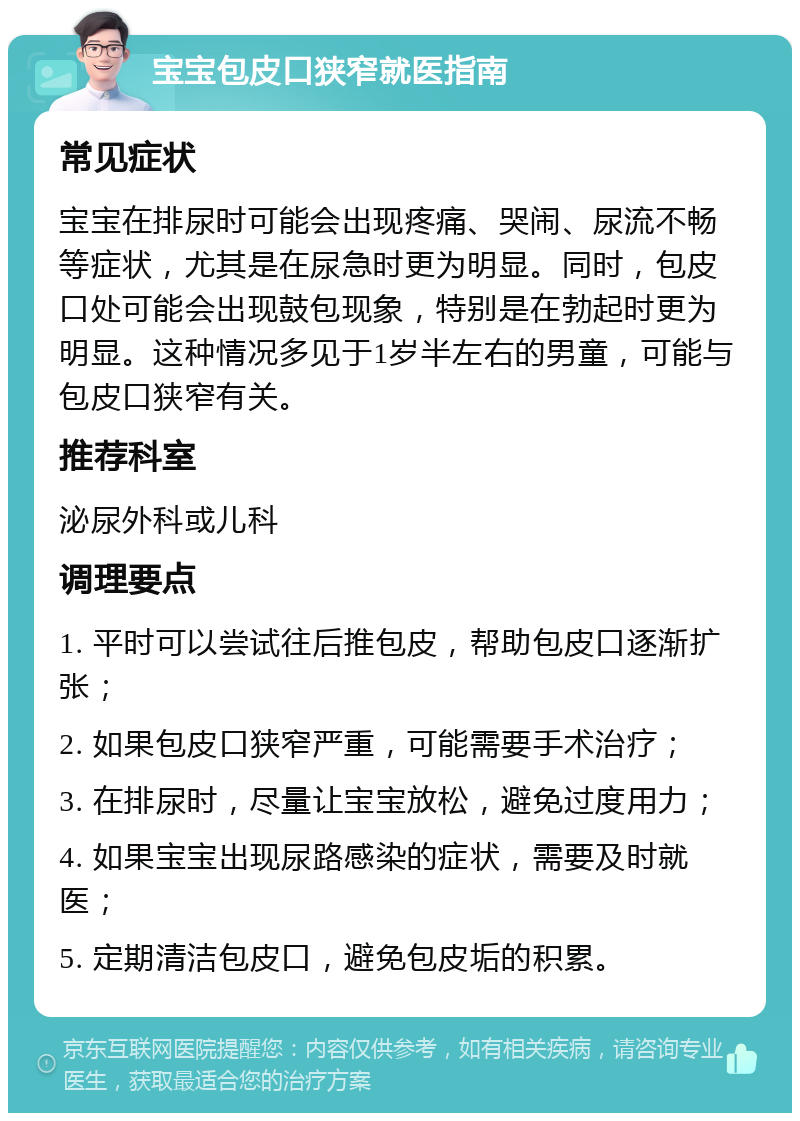 宝宝包皮口狭窄就医指南 常见症状 宝宝在排尿时可能会出现疼痛、哭闹、尿流不畅等症状，尤其是在尿急时更为明显。同时，包皮口处可能会出现鼓包现象，特别是在勃起时更为明显。这种情况多见于1岁半左右的男童，可能与包皮口狭窄有关。 推荐科室 泌尿外科或儿科 调理要点 1. 平时可以尝试往后推包皮，帮助包皮口逐渐扩张； 2. 如果包皮口狭窄严重，可能需要手术治疗； 3. 在排尿时，尽量让宝宝放松，避免过度用力； 4. 如果宝宝出现尿路感染的症状，需要及时就医； 5. 定期清洁包皮口，避免包皮垢的积累。