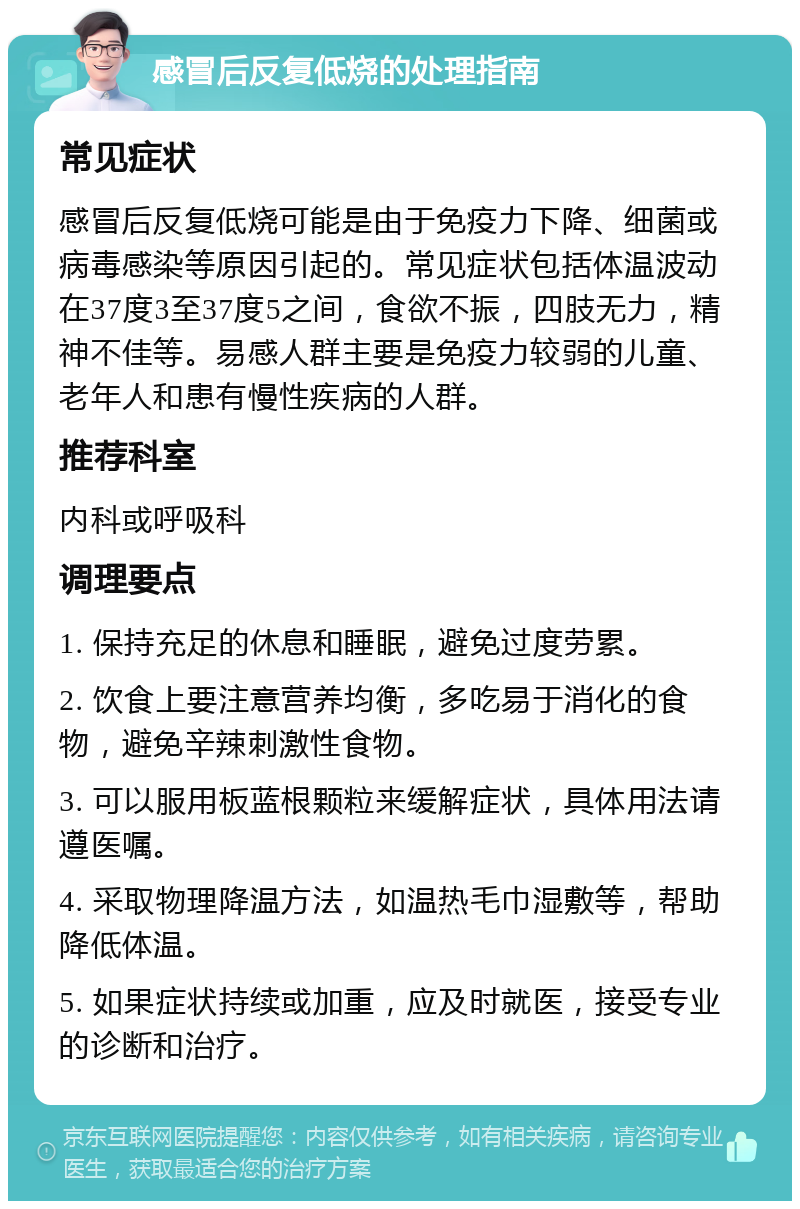 感冒后反复低烧的处理指南 常见症状 感冒后反复低烧可能是由于免疫力下降、细菌或病毒感染等原因引起的。常见症状包括体温波动在37度3至37度5之间，食欲不振，四肢无力，精神不佳等。易感人群主要是免疫力较弱的儿童、老年人和患有慢性疾病的人群。 推荐科室 内科或呼吸科 调理要点 1. 保持充足的休息和睡眠，避免过度劳累。 2. 饮食上要注意营养均衡，多吃易于消化的食物，避免辛辣刺激性食物。 3. 可以服用板蓝根颗粒来缓解症状，具体用法请遵医嘱。 4. 采取物理降温方法，如温热毛巾湿敷等，帮助降低体温。 5. 如果症状持续或加重，应及时就医，接受专业的诊断和治疗。