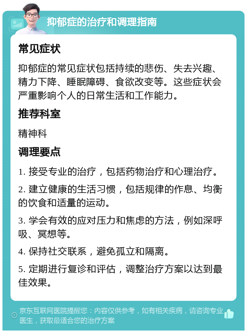 抑郁症的治疗和调理指南 常见症状 抑郁症的常见症状包括持续的悲伤、失去兴趣、精力下降、睡眠障碍、食欲改变等。这些症状会严重影响个人的日常生活和工作能力。 推荐科室 精神科 调理要点 1. 接受专业的治疗，包括药物治疗和心理治疗。 2. 建立健康的生活习惯，包括规律的作息、均衡的饮食和适量的运动。 3. 学会有效的应对压力和焦虑的方法，例如深呼吸、冥想等。 4. 保持社交联系，避免孤立和隔离。 5. 定期进行复诊和评估，调整治疗方案以达到最佳效果。