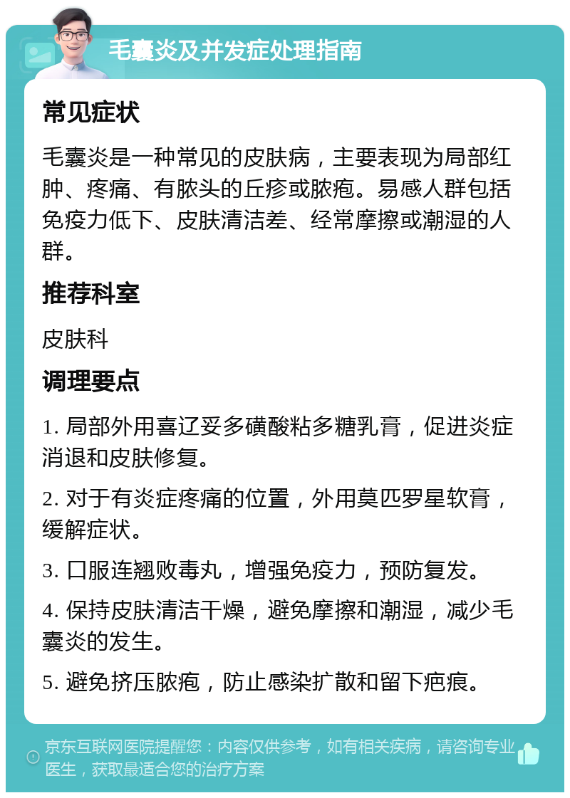 毛囊炎及并发症处理指南 常见症状 毛囊炎是一种常见的皮肤病，主要表现为局部红肿、疼痛、有脓头的丘疹或脓疱。易感人群包括免疫力低下、皮肤清洁差、经常摩擦或潮湿的人群。 推荐科室 皮肤科 调理要点 1. 局部外用喜辽妥多磺酸粘多糖乳膏，促进炎症消退和皮肤修复。 2. 对于有炎症疼痛的位置，外用莫匹罗星软膏，缓解症状。 3. 口服连翘败毒丸，增强免疫力，预防复发。 4. 保持皮肤清洁干燥，避免摩擦和潮湿，减少毛囊炎的发生。 5. 避免挤压脓疱，防止感染扩散和留下疤痕。