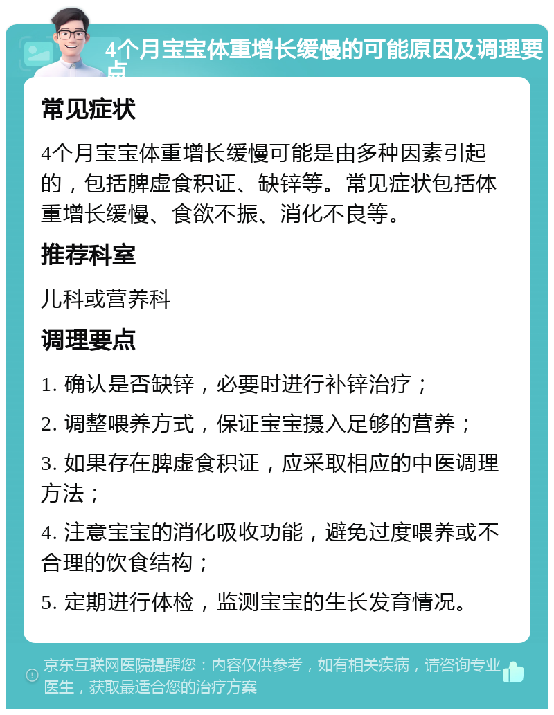 4个月宝宝体重增长缓慢的可能原因及调理要点 常见症状 4个月宝宝体重增长缓慢可能是由多种因素引起的，包括脾虚食积证、缺锌等。常见症状包括体重增长缓慢、食欲不振、消化不良等。 推荐科室 儿科或营养科 调理要点 1. 确认是否缺锌，必要时进行补锌治疗； 2. 调整喂养方式，保证宝宝摄入足够的营养； 3. 如果存在脾虚食积证，应采取相应的中医调理方法； 4. 注意宝宝的消化吸收功能，避免过度喂养或不合理的饮食结构； 5. 定期进行体检，监测宝宝的生长发育情况。