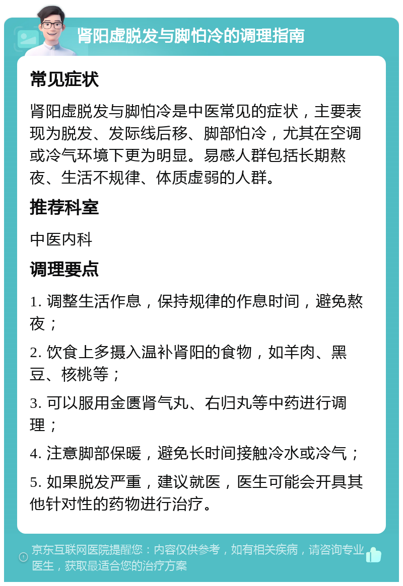 肾阳虚脱发与脚怕冷的调理指南 常见症状 肾阳虚脱发与脚怕冷是中医常见的症状，主要表现为脱发、发际线后移、脚部怕冷，尤其在空调或冷气环境下更为明显。易感人群包括长期熬夜、生活不规律、体质虚弱的人群。 推荐科室 中医内科 调理要点 1. 调整生活作息，保持规律的作息时间，避免熬夜； 2. 饮食上多摄入温补肾阳的食物，如羊肉、黑豆、核桃等； 3. 可以服用金匮肾气丸、右归丸等中药进行调理； 4. 注意脚部保暖，避免长时间接触冷水或冷气； 5. 如果脱发严重，建议就医，医生可能会开具其他针对性的药物进行治疗。