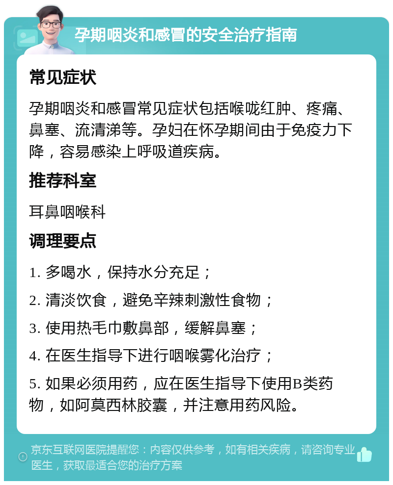 孕期咽炎和感冒的安全治疗指南 常见症状 孕期咽炎和感冒常见症状包括喉咙红肿、疼痛、鼻塞、流清涕等。孕妇在怀孕期间由于免疫力下降，容易感染上呼吸道疾病。 推荐科室 耳鼻咽喉科 调理要点 1. 多喝水，保持水分充足； 2. 清淡饮食，避免辛辣刺激性食物； 3. 使用热毛巾敷鼻部，缓解鼻塞； 4. 在医生指导下进行咽喉雾化治疗； 5. 如果必须用药，应在医生指导下使用B类药物，如阿莫西林胶囊，并注意用药风险。