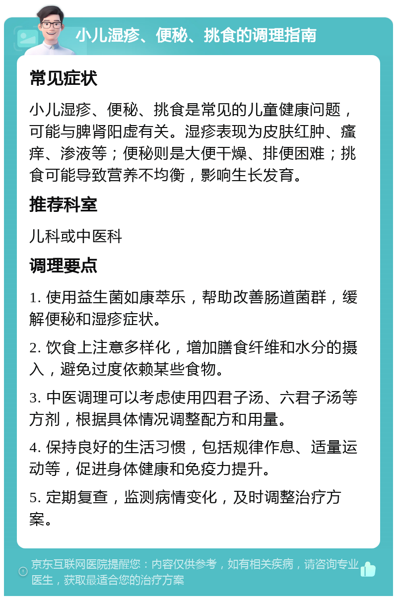 小儿湿疹、便秘、挑食的调理指南 常见症状 小儿湿疹、便秘、挑食是常见的儿童健康问题，可能与脾肾阳虚有关。湿疹表现为皮肤红肿、瘙痒、渗液等；便秘则是大便干燥、排便困难；挑食可能导致营养不均衡，影响生长发育。 推荐科室 儿科或中医科 调理要点 1. 使用益生菌如康萃乐，帮助改善肠道菌群，缓解便秘和湿疹症状。 2. 饮食上注意多样化，增加膳食纤维和水分的摄入，避免过度依赖某些食物。 3. 中医调理可以考虑使用四君子汤、六君子汤等方剂，根据具体情况调整配方和用量。 4. 保持良好的生活习惯，包括规律作息、适量运动等，促进身体健康和免疫力提升。 5. 定期复查，监测病情变化，及时调整治疗方案。