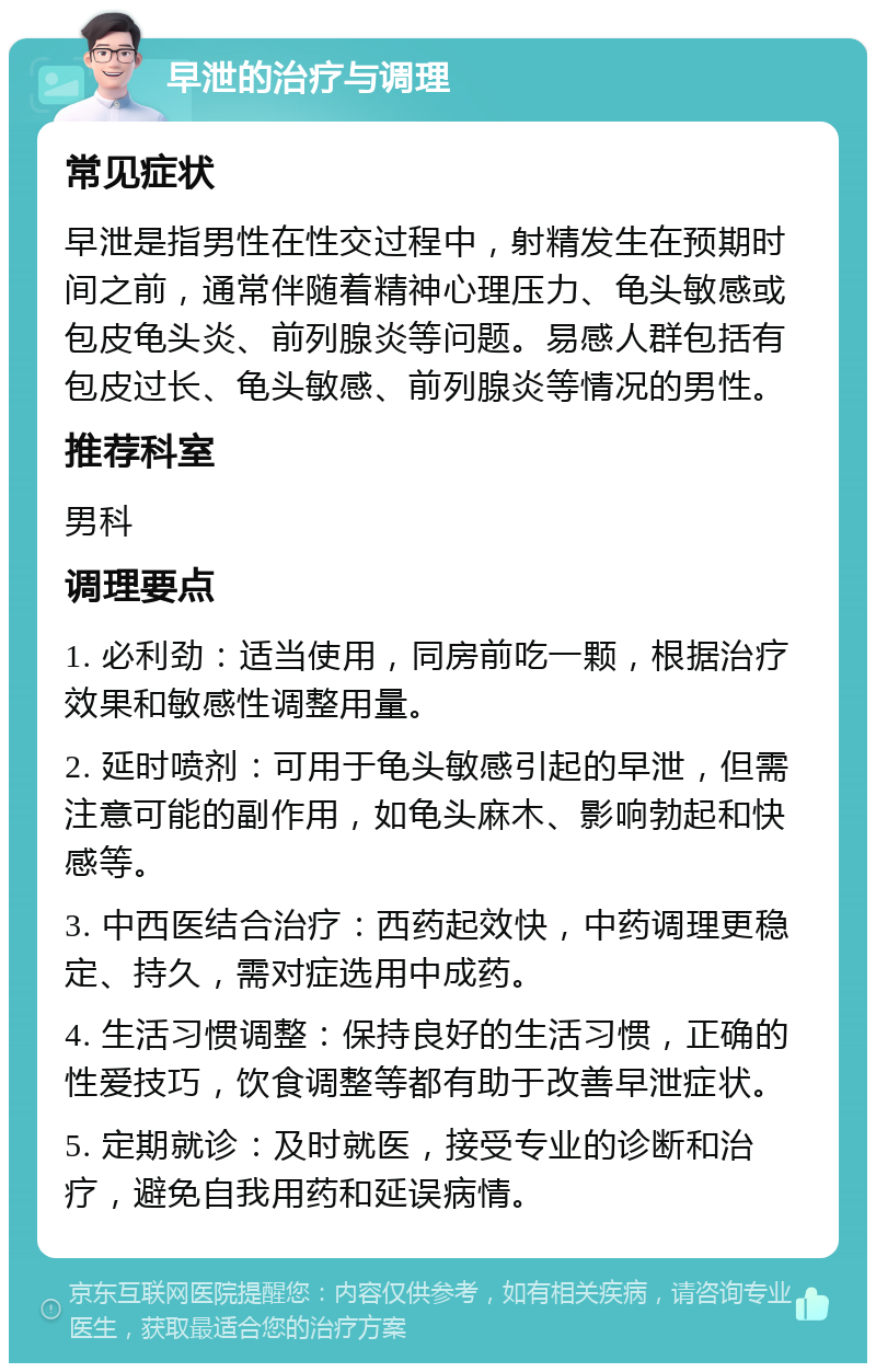 早泄的治疗与调理 常见症状 早泄是指男性在性交过程中，射精发生在预期时间之前，通常伴随着精神心理压力、龟头敏感或包皮龟头炎、前列腺炎等问题。易感人群包括有包皮过长、龟头敏感、前列腺炎等情况的男性。 推荐科室 男科 调理要点 1. 必利劲：适当使用，同房前吃一颗，根据治疗效果和敏感性调整用量。 2. 延时喷剂：可用于龟头敏感引起的早泄，但需注意可能的副作用，如龟头麻木、影响勃起和快感等。 3. 中西医结合治疗：西药起效快，中药调理更稳定、持久，需对症选用中成药。 4. 生活习惯调整：保持良好的生活习惯，正确的性爱技巧，饮食调整等都有助于改善早泄症状。 5. 定期就诊：及时就医，接受专业的诊断和治疗，避免自我用药和延误病情。