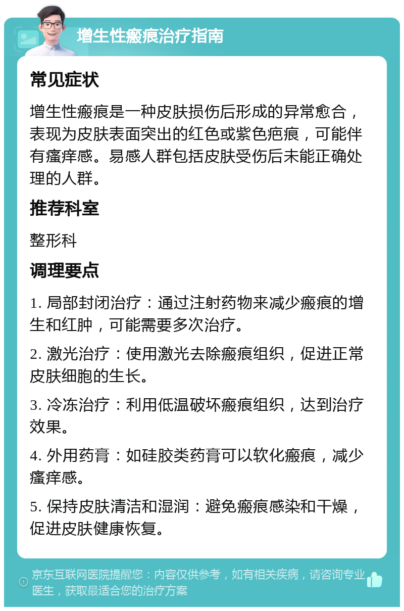 增生性瘢痕治疗指南 常见症状 增生性瘢痕是一种皮肤损伤后形成的异常愈合，表现为皮肤表面突出的红色或紫色疤痕，可能伴有瘙痒感。易感人群包括皮肤受伤后未能正确处理的人群。 推荐科室 整形科 调理要点 1. 局部封闭治疗：通过注射药物来减少瘢痕的增生和红肿，可能需要多次治疗。 2. 激光治疗：使用激光去除瘢痕组织，促进正常皮肤细胞的生长。 3. 冷冻治疗：利用低温破坏瘢痕组织，达到治疗效果。 4. 外用药膏：如硅胶类药膏可以软化瘢痕，减少瘙痒感。 5. 保持皮肤清洁和湿润：避免瘢痕感染和干燥，促进皮肤健康恢复。