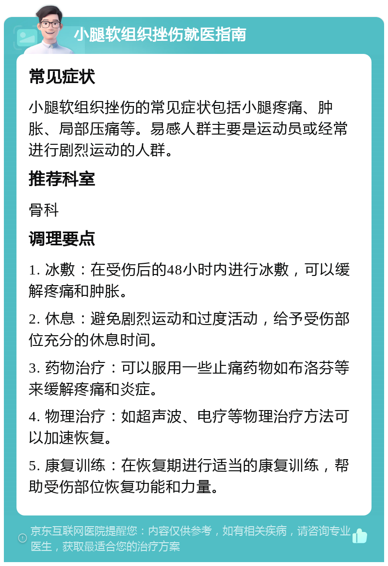 小腿软组织挫伤就医指南 常见症状 小腿软组织挫伤的常见症状包括小腿疼痛、肿胀、局部压痛等。易感人群主要是运动员或经常进行剧烈运动的人群。 推荐科室 骨科 调理要点 1. 冰敷：在受伤后的48小时内进行冰敷，可以缓解疼痛和肿胀。 2. 休息：避免剧烈运动和过度活动，给予受伤部位充分的休息时间。 3. 药物治疗：可以服用一些止痛药物如布洛芬等来缓解疼痛和炎症。 4. 物理治疗：如超声波、电疗等物理治疗方法可以加速恢复。 5. 康复训练：在恢复期进行适当的康复训练，帮助受伤部位恢复功能和力量。