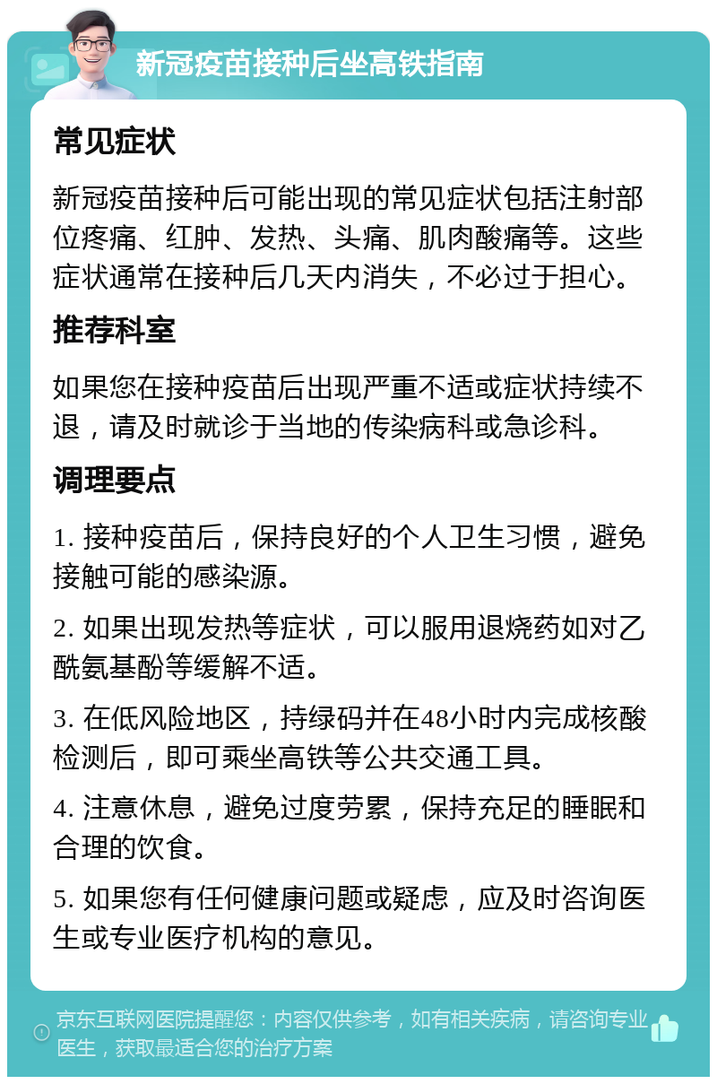 新冠疫苗接种后坐高铁指南 常见症状 新冠疫苗接种后可能出现的常见症状包括注射部位疼痛、红肿、发热、头痛、肌肉酸痛等。这些症状通常在接种后几天内消失，不必过于担心。 推荐科室 如果您在接种疫苗后出现严重不适或症状持续不退，请及时就诊于当地的传染病科或急诊科。 调理要点 1. 接种疫苗后，保持良好的个人卫生习惯，避免接触可能的感染源。 2. 如果出现发热等症状，可以服用退烧药如对乙酰氨基酚等缓解不适。 3. 在低风险地区，持绿码并在48小时内完成核酸检测后，即可乘坐高铁等公共交通工具。 4. 注意休息，避免过度劳累，保持充足的睡眠和合理的饮食。 5. 如果您有任何健康问题或疑虑，应及时咨询医生或专业医疗机构的意见。