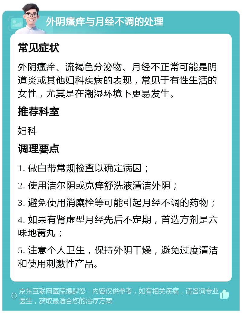 外阴瘙痒与月经不调的处理 常见症状 外阴瘙痒、流褐色分泌物、月经不正常可能是阴道炎或其他妇科疾病的表现，常见于有性生活的女性，尤其是在潮湿环境下更易发生。 推荐科室 妇科 调理要点 1. 做白带常规检查以确定病因； 2. 使用洁尔阴或克痒舒洗液清洁外阴； 3. 避免使用消糜栓等可能引起月经不调的药物； 4. 如果有肾虚型月经先后不定期，首选方剂是六味地黄丸； 5. 注意个人卫生，保持外阴干燥，避免过度清洁和使用刺激性产品。