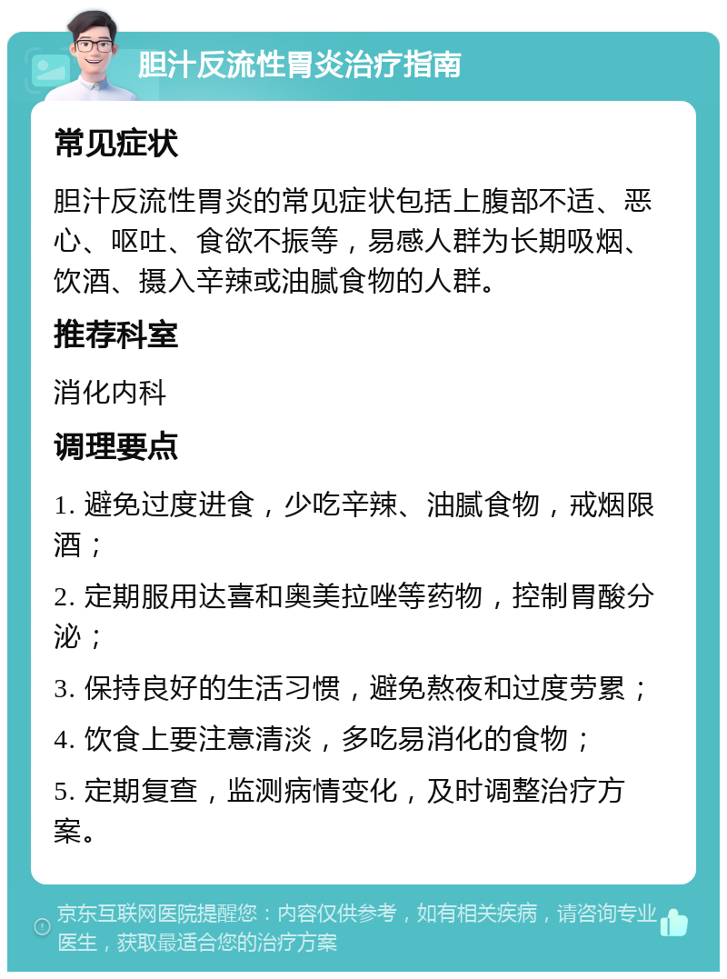 胆汁反流性胃炎治疗指南 常见症状 胆汁反流性胃炎的常见症状包括上腹部不适、恶心、呕吐、食欲不振等，易感人群为长期吸烟、饮酒、摄入辛辣或油腻食物的人群。 推荐科室 消化内科 调理要点 1. 避免过度进食，少吃辛辣、油腻食物，戒烟限酒； 2. 定期服用达喜和奥美拉唑等药物，控制胃酸分泌； 3. 保持良好的生活习惯，避免熬夜和过度劳累； 4. 饮食上要注意清淡，多吃易消化的食物； 5. 定期复查，监测病情变化，及时调整治疗方案。