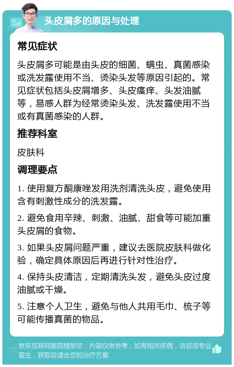 头皮屑多的原因与处理 常见症状 头皮屑多可能是由头皮的细菌、螨虫、真菌感染或洗发露使用不当、烫染头发等原因引起的。常见症状包括头皮屑增多、头皮瘙痒、头发油腻等，易感人群为经常烫染头发、洗发露使用不当或有真菌感染的人群。 推荐科室 皮肤科 调理要点 1. 使用复方酮康唑发用洗剂清洗头皮，避免使用含有刺激性成分的洗发露。 2. 避免食用辛辣、刺激、油腻、甜食等可能加重头皮屑的食物。 3. 如果头皮屑问题严重，建议去医院皮肤科做化验，确定具体原因后再进行针对性治疗。 4. 保持头皮清洁，定期清洗头发，避免头皮过度油腻或干燥。 5. 注意个人卫生，避免与他人共用毛巾、梳子等可能传播真菌的物品。