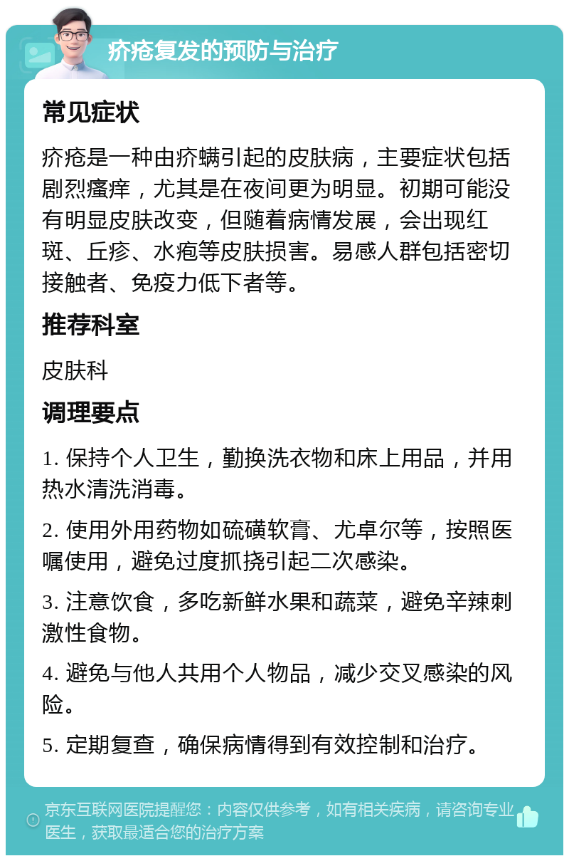 疥疮复发的预防与治疗 常见症状 疥疮是一种由疥螨引起的皮肤病，主要症状包括剧烈瘙痒，尤其是在夜间更为明显。初期可能没有明显皮肤改变，但随着病情发展，会出现红斑、丘疹、水疱等皮肤损害。易感人群包括密切接触者、免疫力低下者等。 推荐科室 皮肤科 调理要点 1. 保持个人卫生，勤换洗衣物和床上用品，并用热水清洗消毒。 2. 使用外用药物如硫磺软膏、尤卓尔等，按照医嘱使用，避免过度抓挠引起二次感染。 3. 注意饮食，多吃新鲜水果和蔬菜，避免辛辣刺激性食物。 4. 避免与他人共用个人物品，减少交叉感染的风险。 5. 定期复查，确保病情得到有效控制和治疗。