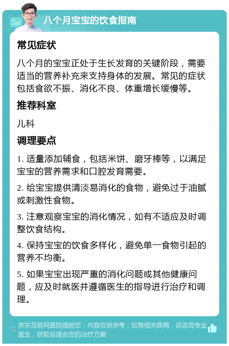 八个月宝宝的饮食指南 常见症状 八个月的宝宝正处于生长发育的关键阶段，需要适当的营养补充来支持身体的发展。常见的症状包括食欲不振、消化不良、体重增长缓慢等。 推荐科室 儿科 调理要点 1. 适量添加辅食，包括米饼、磨牙棒等，以满足宝宝的营养需求和口腔发育需要。 2. 给宝宝提供清淡易消化的食物，避免过于油腻或刺激性食物。 3. 注意观察宝宝的消化情况，如有不适应及时调整饮食结构。 4. 保持宝宝的饮食多样化，避免单一食物引起的营养不均衡。 5. 如果宝宝出现严重的消化问题或其他健康问题，应及时就医并遵循医生的指导进行治疗和调理。