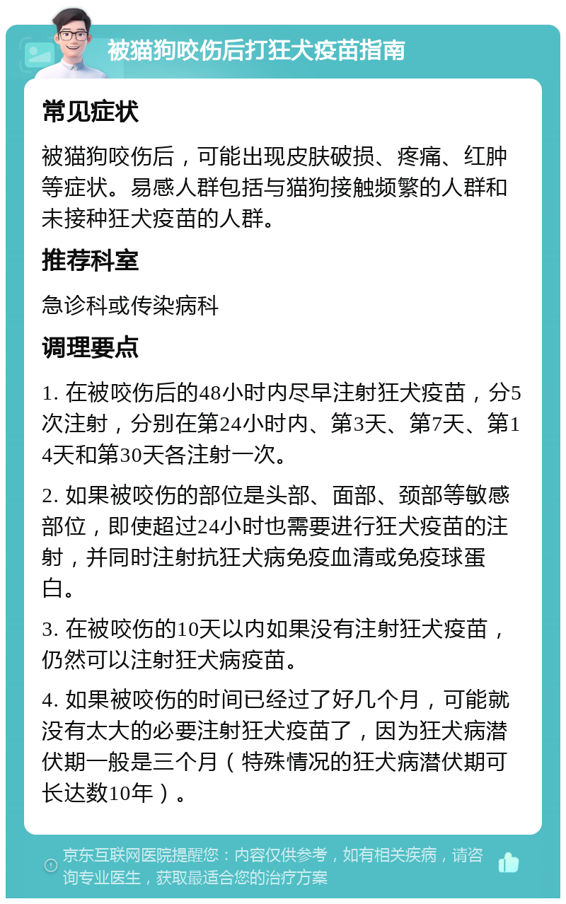 被猫狗咬伤后打狂犬疫苗指南 常见症状 被猫狗咬伤后，可能出现皮肤破损、疼痛、红肿等症状。易感人群包括与猫狗接触频繁的人群和未接种狂犬疫苗的人群。 推荐科室 急诊科或传染病科 调理要点 1. 在被咬伤后的48小时内尽早注射狂犬疫苗，分5次注射，分别在第24小时内、第3天、第7天、第14天和第30天各注射一次。 2. 如果被咬伤的部位是头部、面部、颈部等敏感部位，即使超过24小时也需要进行狂犬疫苗的注射，并同时注射抗狂犬病免疫血清或免疫球蛋白。 3. 在被咬伤的10天以内如果没有注射狂犬疫苗，仍然可以注射狂犬病疫苗。 4. 如果被咬伤的时间已经过了好几个月，可能就没有太大的必要注射狂犬疫苗了，因为狂犬病潜伏期一般是三个月（特殊情况的狂犬病潜伏期可长达数10年）。