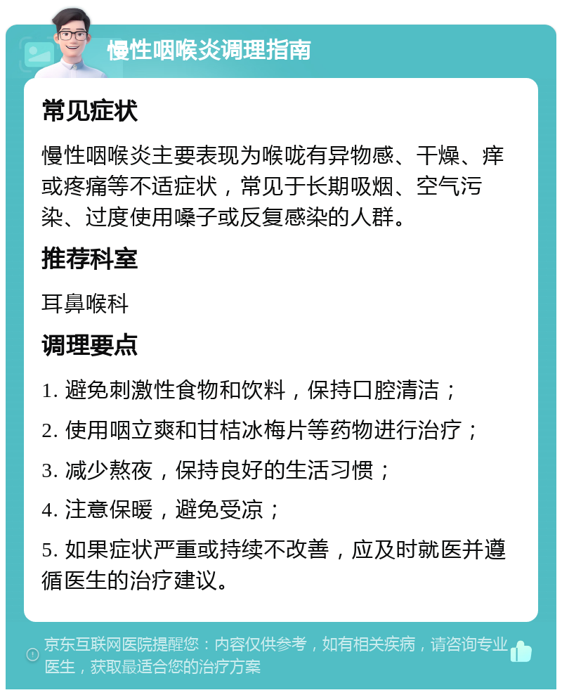 慢性咽喉炎调理指南 常见症状 慢性咽喉炎主要表现为喉咙有异物感、干燥、痒或疼痛等不适症状，常见于长期吸烟、空气污染、过度使用嗓子或反复感染的人群。 推荐科室 耳鼻喉科 调理要点 1. 避免刺激性食物和饮料，保持口腔清洁； 2. 使用咽立爽和甘桔冰梅片等药物进行治疗； 3. 减少熬夜，保持良好的生活习惯； 4. 注意保暖，避免受凉； 5. 如果症状严重或持续不改善，应及时就医并遵循医生的治疗建议。