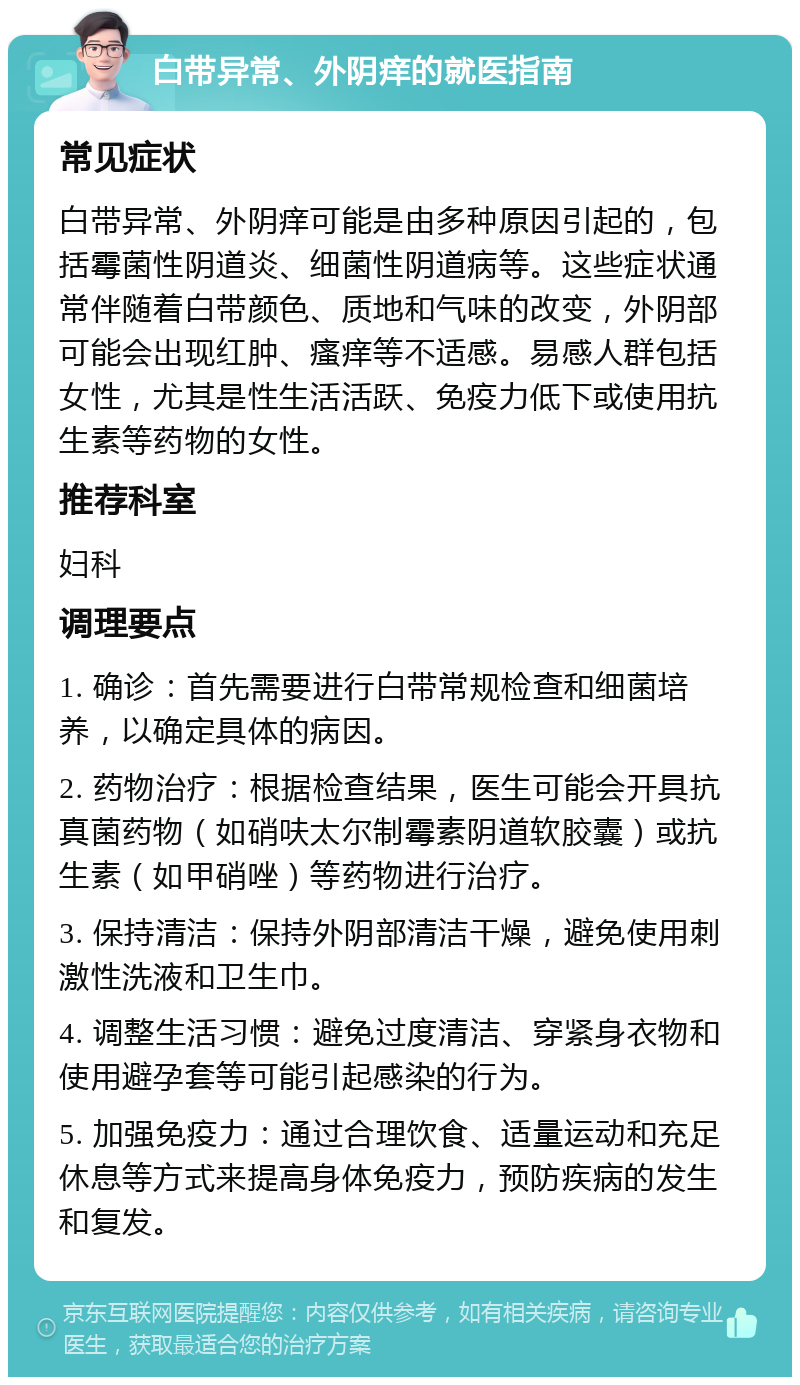 白带异常、外阴痒的就医指南 常见症状 白带异常、外阴痒可能是由多种原因引起的，包括霉菌性阴道炎、细菌性阴道病等。这些症状通常伴随着白带颜色、质地和气味的改变，外阴部可能会出现红肿、瘙痒等不适感。易感人群包括女性，尤其是性生活活跃、免疫力低下或使用抗生素等药物的女性。 推荐科室 妇科 调理要点 1. 确诊：首先需要进行白带常规检查和细菌培养，以确定具体的病因。 2. 药物治疗：根据检查结果，医生可能会开具抗真菌药物（如硝呋太尔制霉素阴道软胶囊）或抗生素（如甲硝唑）等药物进行治疗。 3. 保持清洁：保持外阴部清洁干燥，避免使用刺激性洗液和卫生巾。 4. 调整生活习惯：避免过度清洁、穿紧身衣物和使用避孕套等可能引起感染的行为。 5. 加强免疫力：通过合理饮食、适量运动和充足休息等方式来提高身体免疫力，预防疾病的发生和复发。