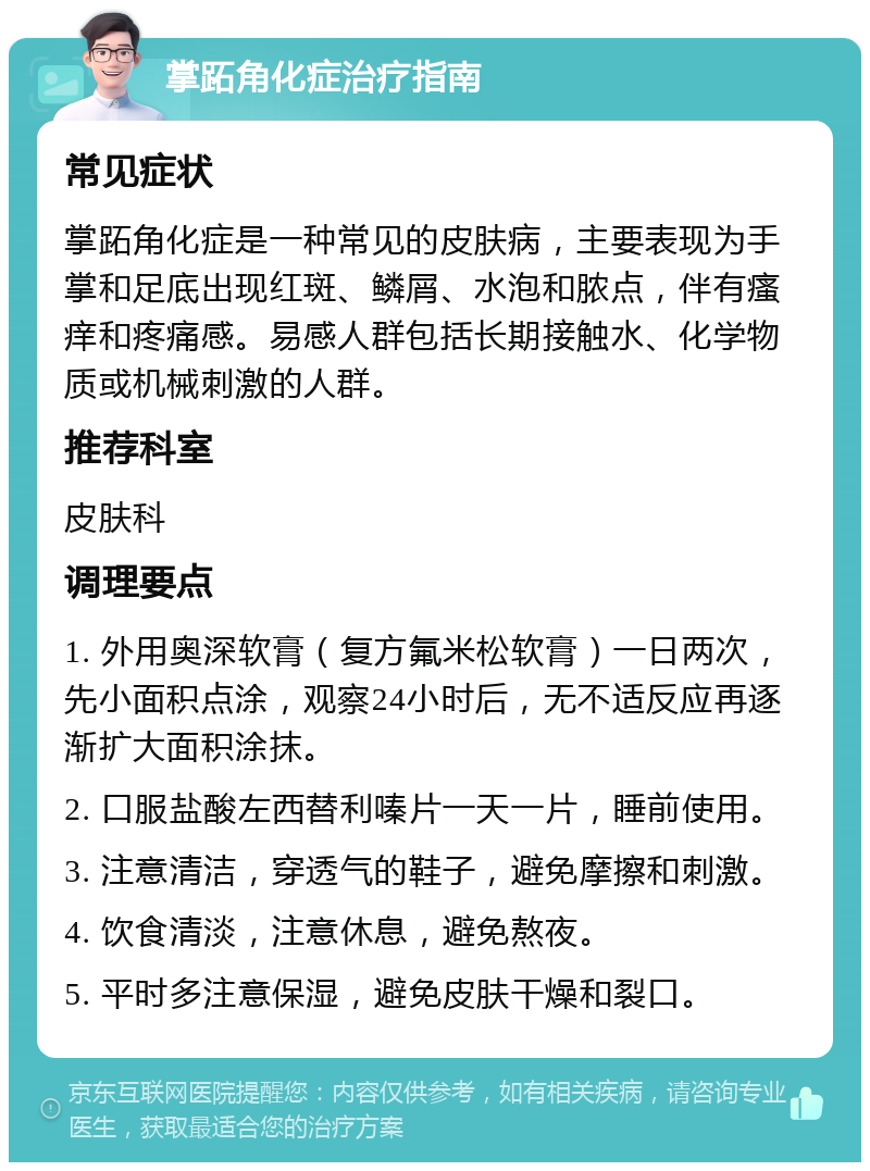 掌跖角化症治疗指南 常见症状 掌跖角化症是一种常见的皮肤病，主要表现为手掌和足底出现红斑、鳞屑、水泡和脓点，伴有瘙痒和疼痛感。易感人群包括长期接触水、化学物质或机械刺激的人群。 推荐科室 皮肤科 调理要点 1. 外用奥深软膏（复方氟米松软膏）一日两次，先小面积点涂，观察24小时后，无不适反应再逐渐扩大面积涂抹。 2. 口服盐酸左西替利嗪片一天一片，睡前使用。 3. 注意清洁，穿透气的鞋子，避免摩擦和刺激。 4. 饮食清淡，注意休息，避免熬夜。 5. 平时多注意保湿，避免皮肤干燥和裂口。