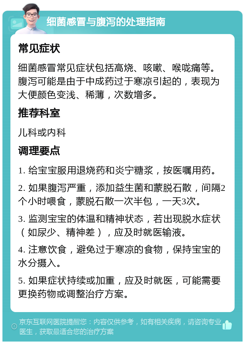 细菌感冒与腹泻的处理指南 常见症状 细菌感冒常见症状包括高烧、咳嗽、喉咙痛等。腹泻可能是由于中成药过于寒凉引起的，表现为大便颜色变浅、稀薄，次数增多。 推荐科室 儿科或内科 调理要点 1. 给宝宝服用退烧药和炎宁糖浆，按医嘱用药。 2. 如果腹泻严重，添加益生菌和蒙脱石散，间隔2个小时喂食，蒙脱石散一次半包，一天3次。 3. 监测宝宝的体温和精神状态，若出现脱水症状（如尿少、精神差），应及时就医输液。 4. 注意饮食，避免过于寒凉的食物，保持宝宝的水分摄入。 5. 如果症状持续或加重，应及时就医，可能需要更换药物或调整治疗方案。