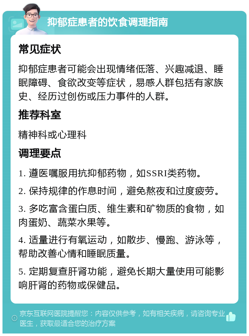 抑郁症患者的饮食调理指南 常见症状 抑郁症患者可能会出现情绪低落、兴趣减退、睡眠障碍、食欲改变等症状，易感人群包括有家族史、经历过创伤或压力事件的人群。 推荐科室 精神科或心理科 调理要点 1. 遵医嘱服用抗抑郁药物，如SSRI类药物。 2. 保持规律的作息时间，避免熬夜和过度疲劳。 3. 多吃富含蛋白质、维生素和矿物质的食物，如肉蛋奶、蔬菜水果等。 4. 适量进行有氧运动，如散步、慢跑、游泳等，帮助改善心情和睡眠质量。 5. 定期复查肝肾功能，避免长期大量使用可能影响肝肾的药物或保健品。