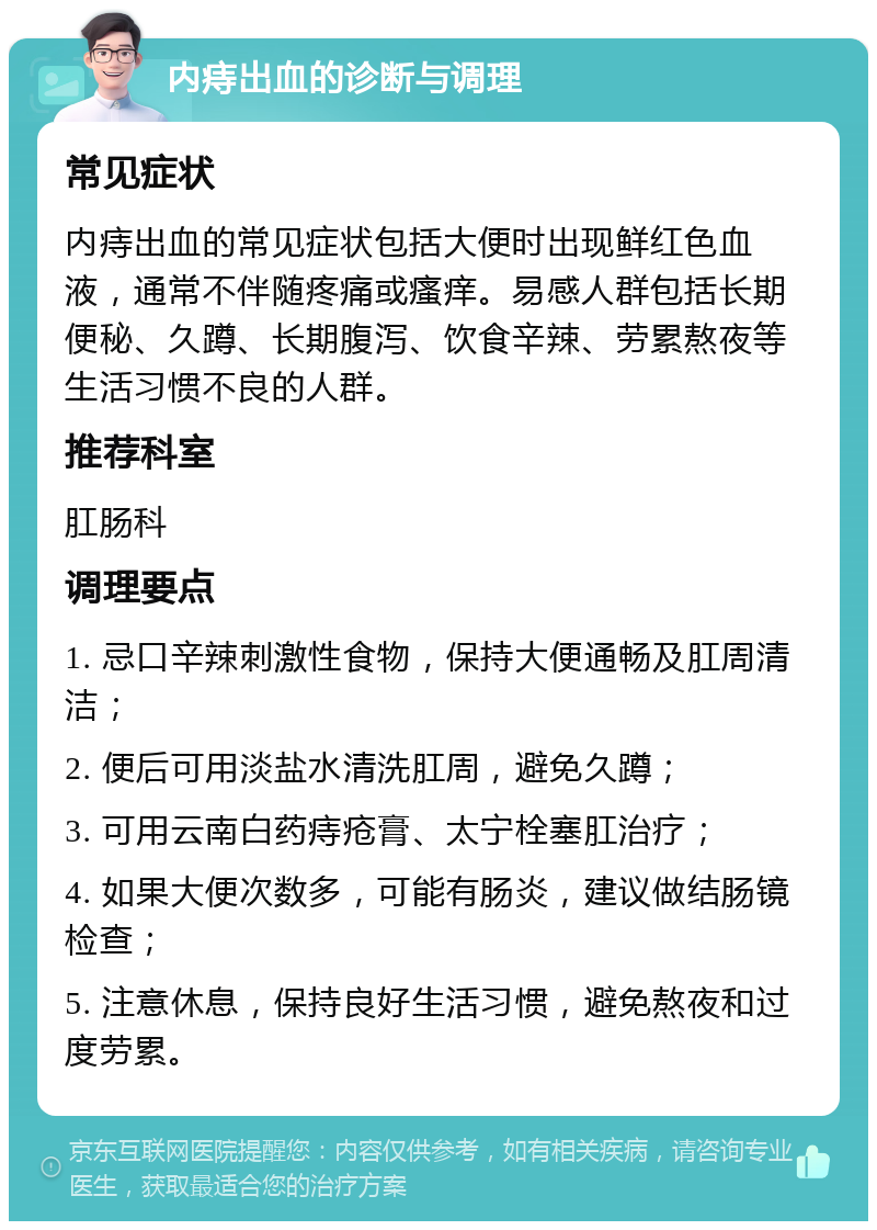 内痔出血的诊断与调理 常见症状 内痔出血的常见症状包括大便时出现鲜红色血液，通常不伴随疼痛或瘙痒。易感人群包括长期便秘、久蹲、长期腹泻、饮食辛辣、劳累熬夜等生活习惯不良的人群。 推荐科室 肛肠科 调理要点 1. 忌口辛辣刺激性食物，保持大便通畅及肛周清洁； 2. 便后可用淡盐水清洗肛周，避免久蹲； 3. 可用云南白药痔疮膏、太宁栓塞肛治疗； 4. 如果大便次数多，可能有肠炎，建议做结肠镜检查； 5. 注意休息，保持良好生活习惯，避免熬夜和过度劳累。