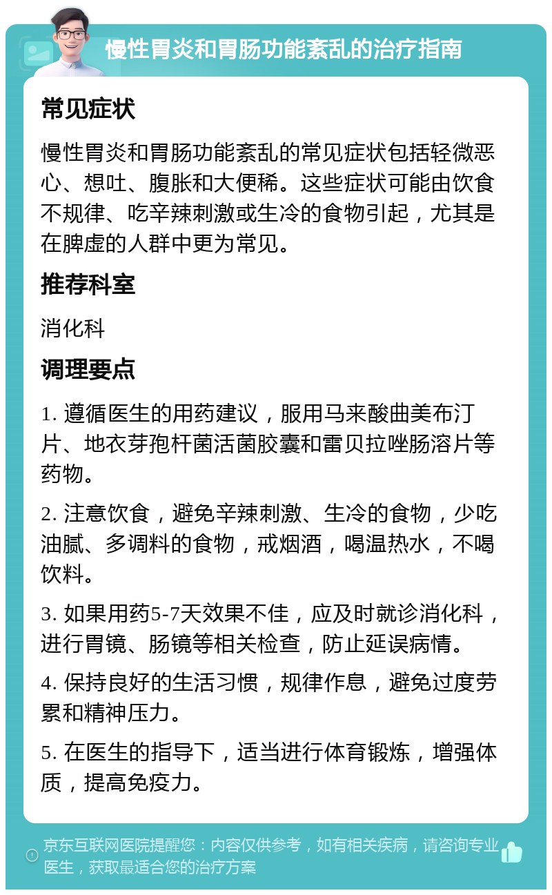 慢性胃炎和胃肠功能紊乱的治疗指南 常见症状 慢性胃炎和胃肠功能紊乱的常见症状包括轻微恶心、想吐、腹胀和大便稀。这些症状可能由饮食不规律、吃辛辣刺激或生冷的食物引起，尤其是在脾虚的人群中更为常见。 推荐科室 消化科 调理要点 1. 遵循医生的用药建议，服用马来酸曲美布汀片、地衣芽孢杆菌活菌胶囊和雷贝拉唑肠溶片等药物。 2. 注意饮食，避免辛辣刺激、生冷的食物，少吃油腻、多调料的食物，戒烟酒，喝温热水，不喝饮料。 3. 如果用药5-7天效果不佳，应及时就诊消化科，进行胃镜、肠镜等相关检查，防止延误病情。 4. 保持良好的生活习惯，规律作息，避免过度劳累和精神压力。 5. 在医生的指导下，适当进行体育锻炼，增强体质，提高免疫力。