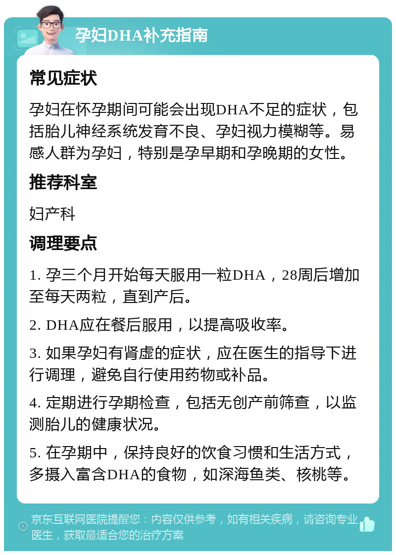 孕妇DHA补充指南 常见症状 孕妇在怀孕期间可能会出现DHA不足的症状，包括胎儿神经系统发育不良、孕妇视力模糊等。易感人群为孕妇，特别是孕早期和孕晚期的女性。 推荐科室 妇产科 调理要点 1. 孕三个月开始每天服用一粒DHA，28周后增加至每天两粒，直到产后。 2. DHA应在餐后服用，以提高吸收率。 3. 如果孕妇有肾虚的症状，应在医生的指导下进行调理，避免自行使用药物或补品。 4. 定期进行孕期检查，包括无创产前筛查，以监测胎儿的健康状况。 5. 在孕期中，保持良好的饮食习惯和生活方式，多摄入富含DHA的食物，如深海鱼类、核桃等。