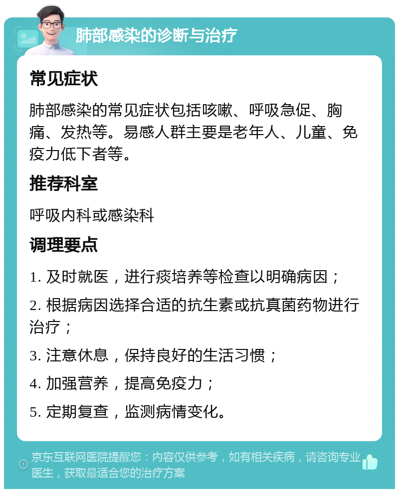 肺部感染的诊断与治疗 常见症状 肺部感染的常见症状包括咳嗽、呼吸急促、胸痛、发热等。易感人群主要是老年人、儿童、免疫力低下者等。 推荐科室 呼吸内科或感染科 调理要点 1. 及时就医，进行痰培养等检查以明确病因； 2. 根据病因选择合适的抗生素或抗真菌药物进行治疗； 3. 注意休息，保持良好的生活习惯； 4. 加强营养，提高免疫力； 5. 定期复查，监测病情变化。