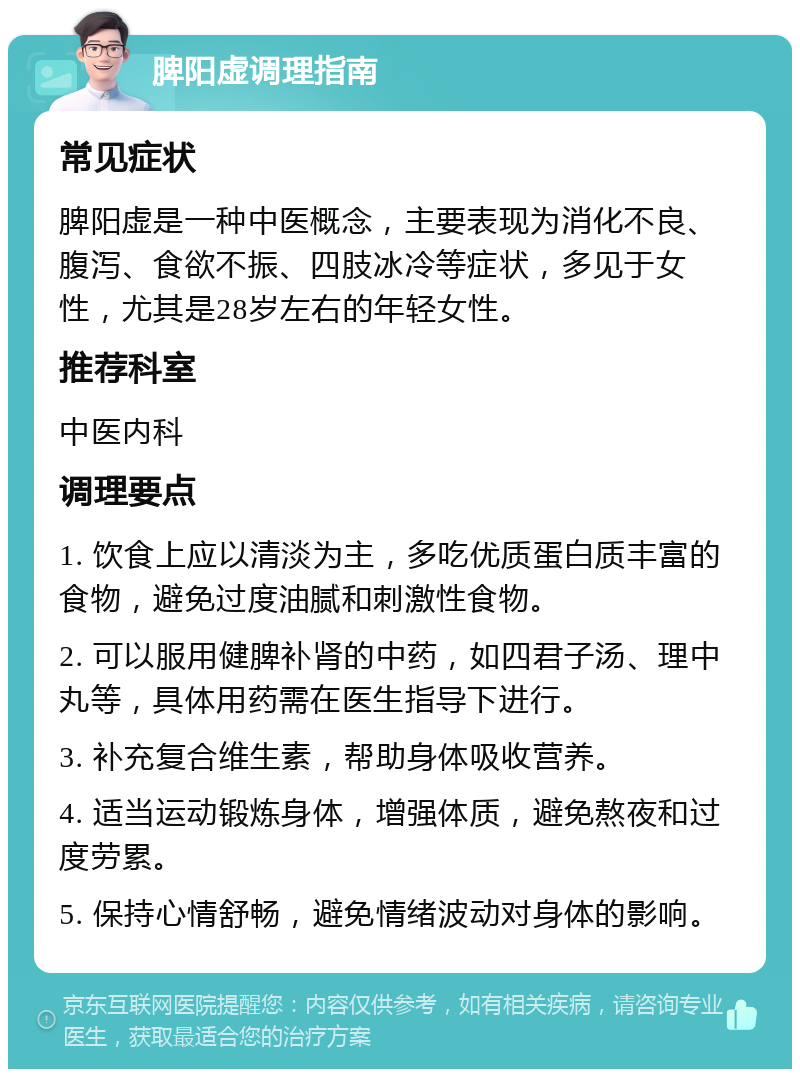 脾阳虚调理指南 常见症状 脾阳虚是一种中医概念，主要表现为消化不良、腹泻、食欲不振、四肢冰冷等症状，多见于女性，尤其是28岁左右的年轻女性。 推荐科室 中医内科 调理要点 1. 饮食上应以清淡为主，多吃优质蛋白质丰富的食物，避免过度油腻和刺激性食物。 2. 可以服用健脾补肾的中药，如四君子汤、理中丸等，具体用药需在医生指导下进行。 3. 补充复合维生素，帮助身体吸收营养。 4. 适当运动锻炼身体，增强体质，避免熬夜和过度劳累。 5. 保持心情舒畅，避免情绪波动对身体的影响。