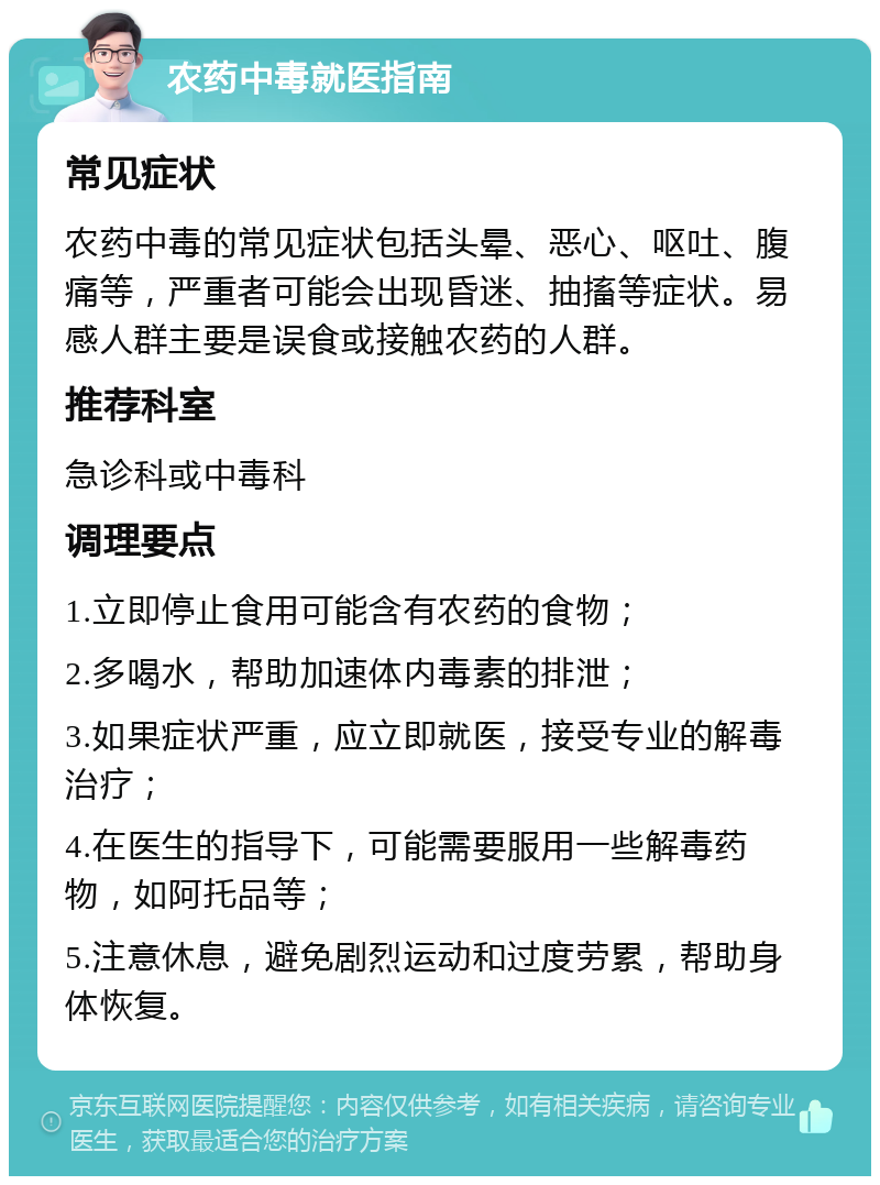 农药中毒就医指南 常见症状 农药中毒的常见症状包括头晕、恶心、呕吐、腹痛等，严重者可能会出现昏迷、抽搐等症状。易感人群主要是误食或接触农药的人群。 推荐科室 急诊科或中毒科 调理要点 1.立即停止食用可能含有农药的食物； 2.多喝水，帮助加速体内毒素的排泄； 3.如果症状严重，应立即就医，接受专业的解毒治疗； 4.在医生的指导下，可能需要服用一些解毒药物，如阿托品等； 5.注意休息，避免剧烈运动和过度劳累，帮助身体恢复。