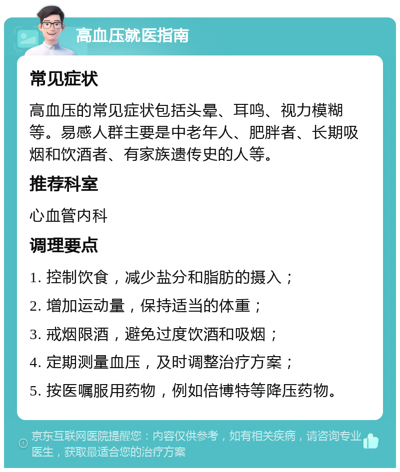 高血压就医指南 常见症状 高血压的常见症状包括头晕、耳鸣、视力模糊等。易感人群主要是中老年人、肥胖者、长期吸烟和饮酒者、有家族遗传史的人等。 推荐科室 心血管内科 调理要点 1. 控制饮食，减少盐分和脂肪的摄入； 2. 增加运动量，保持适当的体重； 3. 戒烟限酒，避免过度饮酒和吸烟； 4. 定期测量血压，及时调整治疗方案； 5. 按医嘱服用药物，例如倍博特等降压药物。