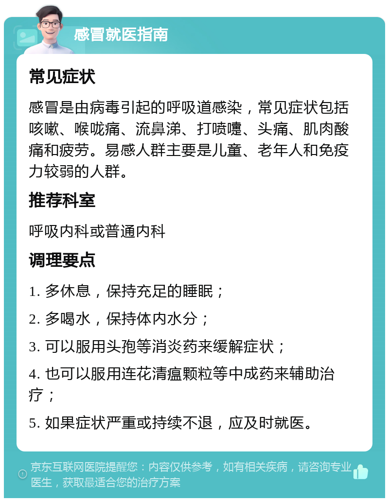 感冒就医指南 常见症状 感冒是由病毒引起的呼吸道感染，常见症状包括咳嗽、喉咙痛、流鼻涕、打喷嚏、头痛、肌肉酸痛和疲劳。易感人群主要是儿童、老年人和免疫力较弱的人群。 推荐科室 呼吸内科或普通内科 调理要点 1. 多休息，保持充足的睡眠； 2. 多喝水，保持体内水分； 3. 可以服用头孢等消炎药来缓解症状； 4. 也可以服用连花清瘟颗粒等中成药来辅助治疗； 5. 如果症状严重或持续不退，应及时就医。