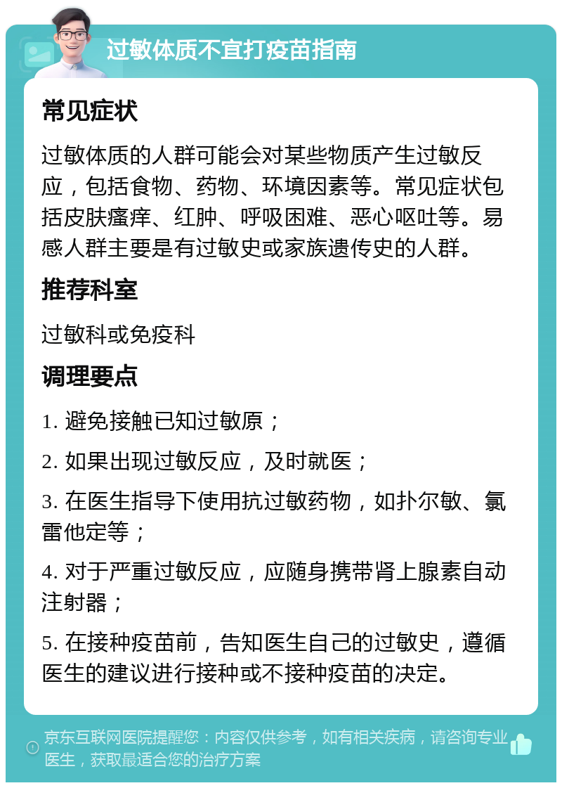 过敏体质不宜打疫苗指南 常见症状 过敏体质的人群可能会对某些物质产生过敏反应，包括食物、药物、环境因素等。常见症状包括皮肤瘙痒、红肿、呼吸困难、恶心呕吐等。易感人群主要是有过敏史或家族遗传史的人群。 推荐科室 过敏科或免疫科 调理要点 1. 避免接触已知过敏原； 2. 如果出现过敏反应，及时就医； 3. 在医生指导下使用抗过敏药物，如扑尔敏、氯雷他定等； 4. 对于严重过敏反应，应随身携带肾上腺素自动注射器； 5. 在接种疫苗前，告知医生自己的过敏史，遵循医生的建议进行接种或不接种疫苗的决定。