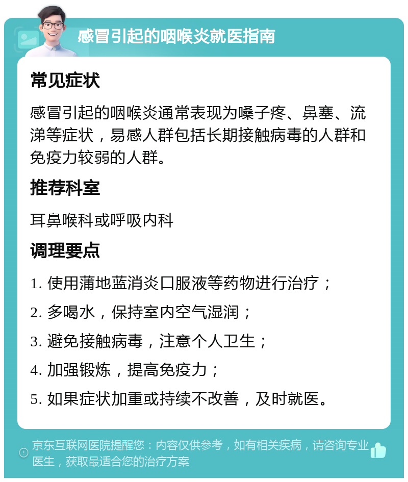 感冒引起的咽喉炎就医指南 常见症状 感冒引起的咽喉炎通常表现为嗓子疼、鼻塞、流涕等症状，易感人群包括长期接触病毒的人群和免疫力较弱的人群。 推荐科室 耳鼻喉科或呼吸内科 调理要点 1. 使用蒲地蓝消炎口服液等药物进行治疗； 2. 多喝水，保持室内空气湿润； 3. 避免接触病毒，注意个人卫生； 4. 加强锻炼，提高免疫力； 5. 如果症状加重或持续不改善，及时就医。