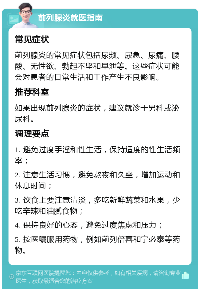 前列腺炎就医指南 常见症状 前列腺炎的常见症状包括尿频、尿急、尿痛、腰酸、无性欲、勃起不坚和早泄等。这些症状可能会对患者的日常生活和工作产生不良影响。 推荐科室 如果出现前列腺炎的症状，建议就诊于男科或泌尿科。 调理要点 1. 避免过度手淫和性生活，保持适度的性生活频率； 2. 注意生活习惯，避免熬夜和久坐，增加运动和休息时间； 3. 饮食上要注意清淡，多吃新鲜蔬菜和水果，少吃辛辣和油腻食物； 4. 保持良好的心态，避免过度焦虑和压力； 5. 按医嘱服用药物，例如前列倍喜和宁必泰等药物。