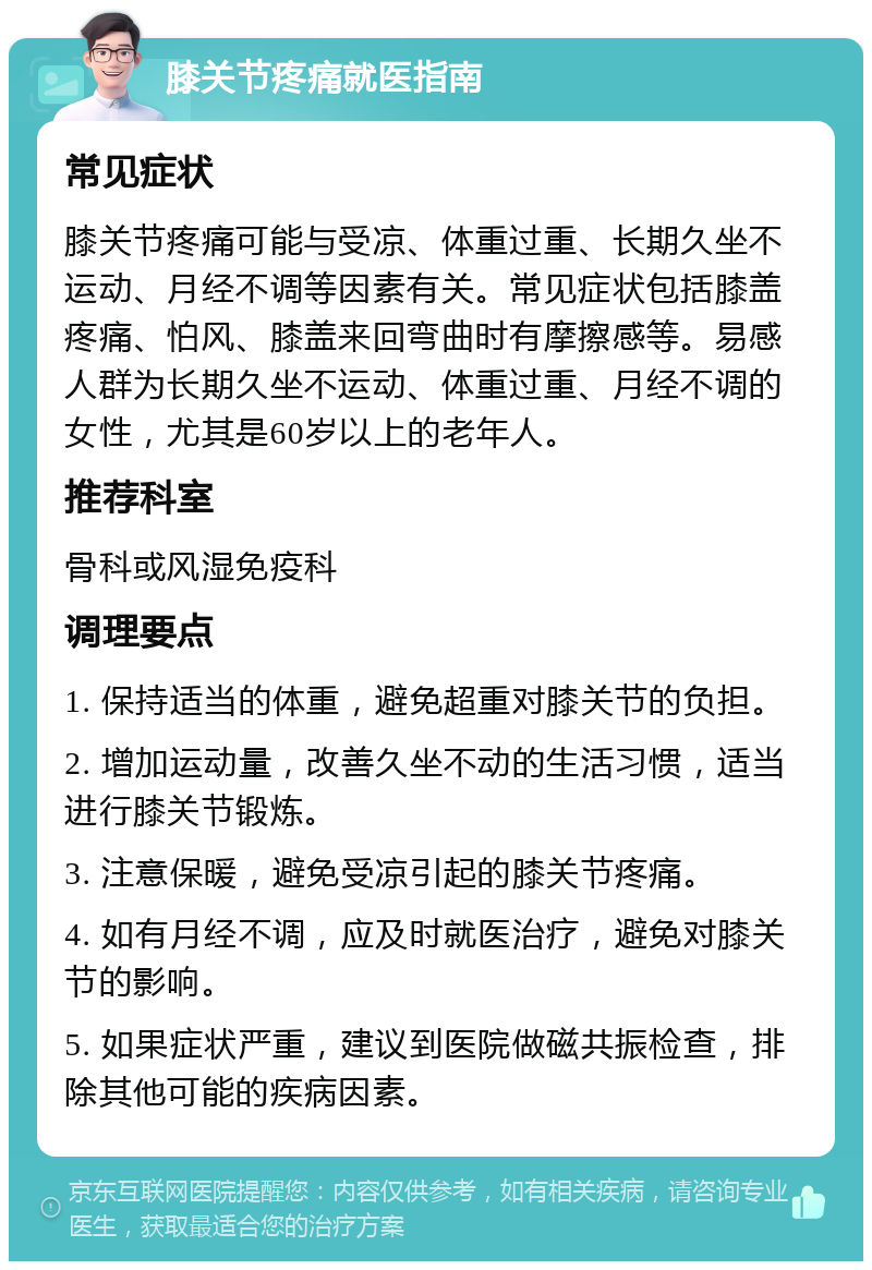 膝关节疼痛就医指南 常见症状 膝关节疼痛可能与受凉、体重过重、长期久坐不运动、月经不调等因素有关。常见症状包括膝盖疼痛、怕风、膝盖来回弯曲时有摩擦感等。易感人群为长期久坐不运动、体重过重、月经不调的女性，尤其是60岁以上的老年人。 推荐科室 骨科或风湿免疫科 调理要点 1. 保持适当的体重，避免超重对膝关节的负担。 2. 增加运动量，改善久坐不动的生活习惯，适当进行膝关节锻炼。 3. 注意保暖，避免受凉引起的膝关节疼痛。 4. 如有月经不调，应及时就医治疗，避免对膝关节的影响。 5. 如果症状严重，建议到医院做磁共振检查，排除其他可能的疾病因素。