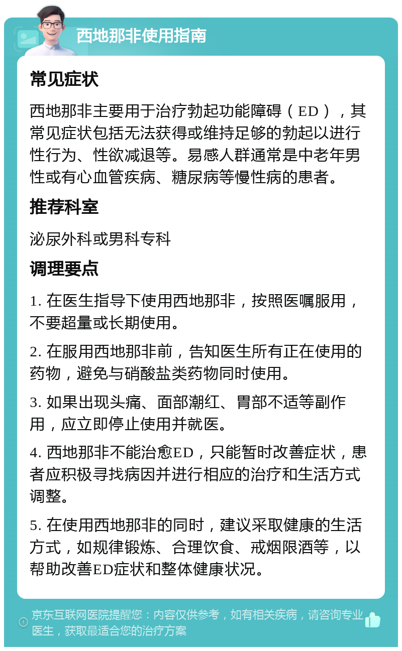 西地那非使用指南 常见症状 西地那非主要用于治疗勃起功能障碍（ED），其常见症状包括无法获得或维持足够的勃起以进行性行为、性欲减退等。易感人群通常是中老年男性或有心血管疾病、糖尿病等慢性病的患者。 推荐科室 泌尿外科或男科专科 调理要点 1. 在医生指导下使用西地那非，按照医嘱服用，不要超量或长期使用。 2. 在服用西地那非前，告知医生所有正在使用的药物，避免与硝酸盐类药物同时使用。 3. 如果出现头痛、面部潮红、胃部不适等副作用，应立即停止使用并就医。 4. 西地那非不能治愈ED，只能暂时改善症状，患者应积极寻找病因并进行相应的治疗和生活方式调整。 5. 在使用西地那非的同时，建议采取健康的生活方式，如规律锻炼、合理饮食、戒烟限酒等，以帮助改善ED症状和整体健康状况。