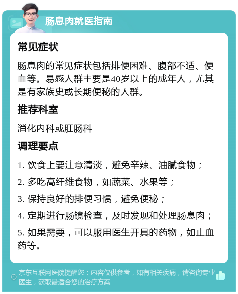 肠息肉就医指南 常见症状 肠息肉的常见症状包括排便困难、腹部不适、便血等。易感人群主要是40岁以上的成年人，尤其是有家族史或长期便秘的人群。 推荐科室 消化内科或肛肠科 调理要点 1. 饮食上要注意清淡，避免辛辣、油腻食物； 2. 多吃高纤维食物，如蔬菜、水果等； 3. 保持良好的排便习惯，避免便秘； 4. 定期进行肠镜检查，及时发现和处理肠息肉； 5. 如果需要，可以服用医生开具的药物，如止血药等。